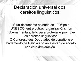 Declaración universal dos
dereitos lingüísticos
É un documento asinado en 1996 pola
UNESCO, entre outras organizacións non
gobernamentais, feito para protexer e promover
os dereitos lingüísticos.
O Congreso dos Deputados do español e o
Parlamento de Galicia apoian e estan de acordo
con esta declaración.

 