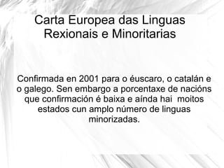Carta Europea das Linguas
Rexionais e Minoritarias

Confirmada en 2001 para o éuscaro, o catalán e
o galego. Sen embargo a porcentaxe de nacións
que confirmación é baixa e aínda hai moitos
estados cun amplo número de linguas
minorizadas.

 