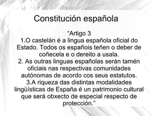 Constitución española
“Artigo 3
1.O castelán é a lingua española oficial do
Estado. Todos os españois teñen o deber de
coñecela e o dereito a usala.
2. As outras linguas españolas serán tamén
oficiais nas respectivas comunidades
autónomas de acordo cos seus estatutos.
3.A riqueza das distintas modalidades
lingüísticas de España é un patrimonio cultural
que será obxecto de especial respecto de
protección.”

 