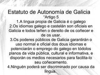 Estatuto de Autonomía de Galicia

“Artigo 5
1.A lingua propia de Galicia é o galego
2.Os idiomas galego e castelán son oficiais en
Galicia e todos teñen o dereito de os coñecer e
de os usar.
3.Os poderes públicos de Galicia garantirán o
uso normal e oficial dos dous idiomas e
potenciarán o emprego do galego en tódolos
planos da vida pública, cultural e informativa, e
disporán os medios necesarios para facilita-lo
seu coñecemento.
4.Ninguén poderá ser discriminado por causa da
lingua.

 