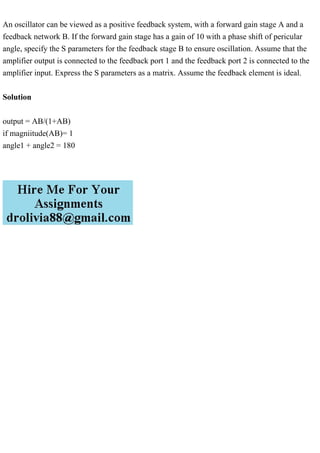 An oscillator can be viewed as a positive feedback system, with a forward gain stage A and a
feedback network B. If the forward gain stage has a gain of 10 with a phase shift of pericular
angle, specify the S parameters for the feedback stage B to ensure oscillation. Assume that the
amplifier output is connected to the feedback port 1 and the feedback port 2 is connected to the
amplifier input. Express the S parameters as a matrix. Assume the feedback element is ideal.
Solution
output = AB/(1+AB)
if magniitude(AB)= 1
angle1 + angle2 = 180
 