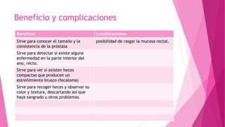 Beneficio y complicaciones
Beneficio Complicaciones
Sirve para conocer el tamaño y la
consistencia de la próstata
posibilidad de rasgar la mucosa rectal.
Sirve para detectar si existe alguna
enfermedad en la parte interior del
ano, recto.
Sirve para ver si existen heces
compactas que producen un
estreñimiento brusco (fecaloma)
Sirve para recoger heces y observar su
color y textura, descartando así que
haya sangrado u otros problemas.
 