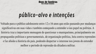 Anos de Sombras
Uma distopia fantástica
público-alvo e intenções
Voltado para o público adolescente entre 12 e 16 anos que estão passando por mudanças
significativas em suas vidas e também começando a entender o seu papel na política.A
história traz a importante mensagem de questionar o maniqueísmo, principalmente em
propagandas políticas e governamentais, de organização política, luta contra repressões
e faz alusão a história do país, podendo despertar o interesse nos jovens de entender
melhor o período de repressão da ditadura militar.
 