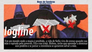 Em um mundo onde a magia é proibida, a vida de Sofia vira do avesso quando sua
mãe é raptada pelo governo. Ela e sua irmã, Helena, terão que aprender a dominar
seus poderes e se juntar a resistência se quiserem salvar a mãe.
Anos de Sombras
Anos de Sombras
Anos de Sombras
Uma distopia fantástica
Uma distopia fantástica
Uma distopia fantástica
logline
 