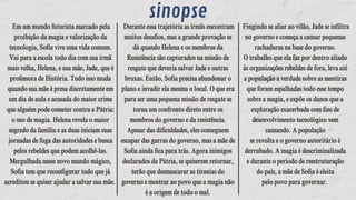 Em um mundo futurista marcado pela
proibição da magia e valorização da
tecnologia, Sofia vive uma vida comum.
Vai para a escola todo dia com sua irmã
mais velha, Helena, e sua mãe, Jade, que é
professora de História. Tudo isso muda
quando sua mãe é presa discretamente em
um dia de aula e acusada do maior crime
que alguém pode cometer contra a Pátria:
o uso de magia. Helena revela o maior
segredo da família e as duas iniciam suas
jornadas de fuga das autoridades e busca
pelos rebeldes que podem acolhê-las.
Mergulhada nesse novo mundo mágico,
Sofia tem que reconfigurar tudo que já
acreditou se quiser ajudar a salvar sua mãe.
Em um mundo futurista marcado pela
proibição da magia e valorização da
tecnologia, Sofia vive uma vida comum.
Vai para a escola todo dia com sua irmã
mais velha, Helena, e sua mãe, Jade, que é
professora de História. Tudo isso muda
quando sua mãe é presa discretamente em
um dia de aula e acusada do maior crime
que alguém pode cometer contra a Pátria:
o uso de magia. Helena revela o maior
segredo da família e as duas iniciam suas
jornadas de fuga das autoridades e busca
pelos rebeldes que podem acolhê-las.
Mergulhada nesse novo mundo mágico,
Sofia tem que reconfigurar tudo que já
acreditou se quiser ajudar a salvar sua mãe.
sinopse
Durante essa trajetória as irmãs encontram
muitos desafios, mas a grande provação se
dá quando Helena e os membros da
Resistência são capturados na missão de
resgate que deveria salvar Jade e outras
bruxas. Então, Sofia precisa abandonar o
plano e invadir ela mesma o local. O que era
para ser uma pequena missão de resgate se
torna um confronto direto entre os
membros do governo e da resistência.
Apesar das dificuldades, eles conseguem
escapar das garras do governo, mas a mãe de
Sofia ainda fica para trás. Agora inimigos
declarados da Pátria, se quiserem retornar,
terão que desmascarar as tiranias do
governo e mostrar ao povo que a magia não
é a origem de todo o mal.
Durante essa trajetória as irmãs encontram
muitos desafios, mas a grande provação se
dá quando Helena e os membros da
Resistência são capturados na missão de
resgate que deveria salvar Jade e outras
bruxas. Então, Sofia precisa abandonar o
plano e invadir ela mesma o local. O que era
para ser uma pequena missão de resgate se
torna um confronto direto entre os
membros do governo e da resistência.
Apesar das dificuldades, eles conseguem
escapar das garras do governo, mas a mãe de
Sofia ainda fica para trás. Agora inimigos
declarados da Pátria, se quiserem retornar,
terão que desmascarar as tiranias do
governo e mostrar ao povo que a magia não
é a origem de todo o mal.
Fingindo se aliar ao vilão, Jade se infiltra
no governo e começa a causar pequenas
rachaduras na base do governo.
O trabalho que ela faz por dentro aliado
às organizações rebeldes de fora, leva até
a população a verdade sobre as mentiras
que foram espalhadas todo esse tempo
sobre a magia, e expõe os danos que a
exploração exacerbada com fins de
desenvolvimento tecnológico vem
causando. A população
se revolta e o governo autoritário é
derrubado. A magia é descriminalizada
e durante o período de reestruturação
do país, a mãe de Sofia é eleita
pelo povo para governar.
Fingindo se aliar ao vilão, Jade se infiltra
no governo e começa a causar pequenas
rachaduras na base do governo.
O trabalho que ela faz por dentro aliado
às organizações rebeldes de fora, leva até
a população a verdade sobre as mentiras
que foram espalhadas todo esse tempo
sobre a magia, e expõe os danos que a
exploração exacerbada com fins de
desenvolvimento tecnológico vem
causando. A população
se revolta e o governo autoritário é
derrubado. A magia é descriminalizada
e durante o período de reestruturação
do país, a mãe de Sofia é eleita
pelo povo para governar.
 