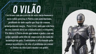 O VILÃO
Um tirano com um exército de seres meio-humano e
meio-robôs governaA Pátria com autoritarismo,
proibindo de tudo aquilo que foge do comum,
principalmente magia. Para Uriel, tudo que está fora
do seu controle deve ser criminalizado e extinguido.
Ele lideraA Pátria desde que tomou o poder com um
golpe apoiado pela elite de empresários do ramo da
tecnologia no país. Controlador e aficcionado pelo
avanço tecnológico, ele não vê problema em cruzar
os limites da ética para manter seu poder.
 