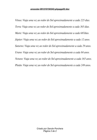 anosolar-091210150242-phpapp02.doc




Vênus: Viaja uma vez ao redor do Sol aproximadamente a cada 225 dias.

Terra: Viaja uma vez ao redor do Sol aproximadamente a cada 365 dias.

Marte: Viaja uma vez ao redor do Sol aproximadamente a cada 687dias.

Júpiter: Viaja uma vez ao redor do Sol aproximadamente a cada 12 anos.

Saturno: Viaja uma vez ao redor do Sol aproximadamente a cada 29 anos.

Urano: Viaja uma vez ao redor do Sol aproximadamente a cada 84 anos.

Netuno: Viaja uma vez ao redor do Sol aproximadamente a cada 165 anos.

Plutão: Viaja uma vez ao redor do Sol aproximadamente a cada 249 anos.




                    Criado por Sancle Porchera
                           Página 2 de 2
 