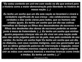 ' 'Eu estou contente em unir-me com vocês no dia que entrará para a história como a maior demonstração pela liberdade na história de nossa nação. (...) Eu tenho um sonho que um dia esta nação se levantará e viverá o verdadeiro significado de sua crença - nós celebraremos estas verdades e elas serão claras para todos, que os homens são criados iguais. Eu tenho um sonho que um dia nas colinas vermelhas da Geórgia os filhos dos descendentes de escravos e os filhos dos desdentes dos donos de escravos poderão se sentar junto à mesa da fraternidade. (...). Eu tenho um sonho que minhas quatro pequenas crianças vão um dia viver em uma nação onde elas não serão julgadas pela cor da pele, mas pelo conteúdo de seu caráter. Eu tenho um sonho hoje! Eu tenho um sonho que um dia, no Alabama, com seus racistas malignos, com seu governador que tem os lábios gotejando palavras de intervenção e negação; nesse justo dia no Alabama meninos negros e meninas negras poderão unir as mãos com meninos brancos e meninas brancas como irmãs e irmãos. Eu tenho um sonho (...).”   (28 de agosto de 1963) 
