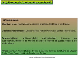 III.b) Formas de Contracultura no Brasil: Cinema Novo:  Objetivo:  tentar revolucionar o cinema brasileiro (estética e conteúdo). Cineastas mais famosos:  Glauber Rocha, Nelson Pereira dos Santos e Ruy Guerra. Características:  antiimperialista; anticapitalista; denuncia do subdesenvolvimento e da miséria de país; e defesa da justiça social e do nacionalismo. Filmes:   Terra em Transe  (1967) e  Deus e o Diabo na Terra do Sol  (1964), de Glauber Rocha, Vi das Secas  (1963), de Pereira dos Santos.  http://www.youtube.com/watch?v=DzhHDRHGBkI&feature=related 