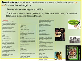 Viva a mata Ta, ta Viva a mulata Ta, ta, ta, ta...(2x) No pátio interno há uma piscina Com água azul de Amaralina Coqueiro, brisa E fala nordestina E faróis Na mão direita tem uma roseira Autenticando eterna primavera E no jardim os urubus passeiam A tarde inteira Entre os girassóis... Viva Maria Ia, ia Viva a Bahia Ia, ia, ia, ia...(2x) No pulso esquerdo o bang-bang Em suas veias corre Muito pouco sangue Mas seu coração Balança um samba de tamborim Emite acordes dissonantes Pelos cinco mil alto-falantes Senhoras e senhores Ele põe os olhos grandes Sobre mim... Viva Iracema Ma, ma Viva Ipanema Ma, ma, ma, ma...(2x) Domingo é o fino-da-bossa Segunda-feira está na fossa Terça-feira vai à roça Porém! O monumento é bem moderno Não disse nada do modelo Do meu terno Que tudo mais vá pro inferno Meu bem! Que tudo mais vá pro inferno Meu bem!... Viva a banda Da, da Carmem Miranda Da, da, da, da...(3x)  (Caetano Veloso) Tropicália : Sobre a cabeça os aviões Sob os meus pés os caminhões Aponta contra os chapadões Meu nariz Eu organizo o movimento Eu oriento o carnaval Eu inauguro o monumento No planalto central do país... Viva a bossa Sa, sa Viva a palhoça Ca, ça, ça, ça...(2x) O monumento É de papel crepom e prata Os olhos verdes da mulata A cabeleira esconde Atrás da verde mata O luar do sertão O monumento não tem porta A entrada é uma rua antiga Estreita e torta E no joelho uma criança Sorridente, feia e morta Estende a mão... Tropicalismo:   movimento musical que propunha a fusão da música “ de raiz ” com estilos estrangeiros. Temas não se restringiam a política. Cantores:  Caetano Veloso, Gilberto Gil, Gal Costa, Nara Leão, Os Mutantes (Rita Lee) e o maestro Rogério Druprat.   