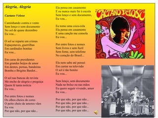Ela pensa em casamento E eu nunca mais fui à escola Sem lenço e sem documento, Eu vou... Eu tomo uma coca-cola Ela pensa em casamento E uma canção me consola Eu vou... Por entre fotos e nomes Sem livros e sem fuzil Sem fome, sem telefone No coração do Brasil... Ela nem sabe até pensei Em cantar na televisão O sol é tão bonito Eu vou... Sem lenço, sem documento Nada no bolso ou nas mãos Eu quero seguir vivendo, amor Eu vou... Por que não, por que não... Por que não, por que não... Por que não, por que não... Por que não, por que não... Alegria, Alegria Caetano Veloso Caminhando contra o vento Sem lenço e sem documento No sol de quase dezembro Eu vou... O sol se reparte em crimes Espaçonaves, guerrilhas Em cardinales bonitas Eu vou... Em caras de presidentes Em grandes beijos de amor Em dentes, pernas, bandeiras Bomba e Brigitte Bardot... O sol nas bancas de revista Me enche de alegria e preguiça Quem lê tanta notícia Eu vou... Por entre fotos e nomes Os olhos cheios de cores O peito cheio de amores vãos Eu vou Por que não, por que não... 