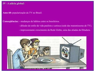 IV- A aldeia global: Anos 60:  popularização da TV no Brasil. Conseqüências:  - mudanças de hábitos entre os brasileiros. - difusão do estilo de vida paulista e carioca (sede das transmissoras de TV).  - impressionante crescimento da Rede Globo, uma das aliadas da Ditadura.   