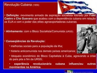 Revolução Cubana  (1959): Definição:  movimento armado de aspiração socialista liderado por  Fidel Castro  e  Che Guevara  que acabou com a dependência cubana em relação os EUA e com o poder das elites agroexportadoras cubanas . Alinhamento:  com o Bloco Socialista/Comunista  (URSS). Conseqüências da Revolução: melhorias sociais para a população da ilha; histeria anticomunista nos demais países americanos; bloqueio econômico do Bloco Capitalista à Cuba, agravando a crise do país pós o fim da URSS; experiência revolucionária cubana influenciou outros movimentos na América . http://www.youtube.com/watch?v=sLuRr4lOsXs 