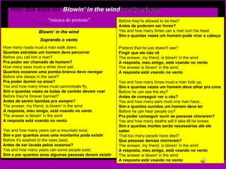 - Hino dos anos 60:  Blowin’ in the wind , de Bob Dylan “ música de protesto” Before they're allowed to be free?  Antes de poderem ser livres?   Yes and how many times can a man turn his head,   Sim e quantas vezes um homem pode virar a cabeça   Pretend that he just doesn't see?  Fingir que ele não vê  The answer, my friend, is blowin' in the wind  A resposta, meu amigo, está voando no vento   The answer is blowin' in the wind.   A resposta está voando no vento   Yes and how many times must a man look up,   Sim e quantas vezes um homem deve olhar pra cima  Before he can see the sky?  Antes de conseguir ver o céu?   Yes and how many ears must one man have,   Sim e quantos ouvidos um homem deve ter  Before he can hear people cry?  Pra poder conseguir ouvir as pessoas chorarem?   Yes and how many deaths will it take till he knows   Sim e quantas mortes serão necessárias até ele saber   That too many people have died?   Que pessoas demais morreram?  The answer, my friend, is blowin' in the wind   A resposta, meu amigo, está voando no vento  The answer is blowin' in the wind   A resposta está voando no vento Blowin’ in the wind Soprando o vento How many roads must a man walk down,   Quantas estradas um homem deve percorrer   Before you call him a man?  Pra poder ser chamado de homem?   How many seas must a white dove sail,   Quantos oceanos uma pomba branca deve navegar   Before she sleeps in the sand?  Pra poder dormir na areia?  Yes and how many times must cannonballs fly,   Sim e quantas vezes as bolas de canhão devem voar  Before they're forever banned?  Antes de serem banidas pra sempre?   The answer, my friend, is blowin' in the wind   A resposta, meu amigo, está voando no vento  The answer is blowin' in the wind  A resposta está voando no vento   Yes and how many years can a mountain exist,   Sim e por quantos anos uma montanha pode existir   Before it's washed to the seas (sea)  Antes de ser lavada pelos oceanos?   Yes and how many years can some people exist,  Sim e por quantos anos algumas pessoas devem existir   