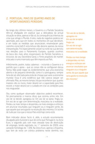 PORTUGAL: MAIS DE QUATRO ANOS DE OPORTUNIDADES PERDIDAS




2. PORTUGAL: MAIS DE QUATRO ANOS DE
   OPORTUNIDADES PERDIDAS


Ao longo dos últimos meses, o Governo e o Partido Socialista
têm-se afadigado em explicar que a delicadeza da actual                  “Em vez de se decidir,
situação se deve, apenas e tão só, às consequências internas da          apregoou-se.
crise que atinge o Mundo. A eles, nada de negativo poderia ser           Em vez de se optar,
apontado, pois que em todos os momentos em que decidiram,
                                                                         fingiu-se.
e em todas as medidas que anunciaram, enveredaram pelo
caminho correcto(!) E esta leitura não decorre apenas da nossa           Em vez de se agir
interpretação. Foi especialmente visível na noite da sua derrota         com determinação,
nas eleições para o Parlamento Europeu, quando ouvimos                   mascarou-se a realidade.
da boca dos mais altos responsáveis do Partido Socialista e,
inclusive, do seu Secretário-Geral, o firme propósito de manter          Perdeu-se mais tempo
intocado o rumo insensato que têm imposto ao País.                       e despendeu-se mais
                                                                         energia e esforços em
Infelizmente, porém, todos sabemos – incluindo o Governo e o
partido que o apoia – que as coisas não se configuram dessa              anunciar resultados que
forma. Não pode negar-se, evidentemente, que uma economia                ninguém viu e ninguém
aberta e de pequena dimensão, como é a portuguesa, sempre                sente, do que aquele que
teria de ser afectada pela onda de choque que varre a economia           seria gasto na resolução
mundial. Essa é uma evidência que não carecia sequer ser                 dos mesmos.”
afirmada. Mas, ao mesmo tempo, há que reconhecer que, quanto
maiores são os riscos, maior deverá ser a capacidade para lhes
resistir, e maior deverá ser o cuidado em criar as condições para
nos resguardar.

Ora, como qualquer observador objectivo poderá reconhecer,
foi precisamente o inverso disso que ocorreu entre nós. Em
vez de se decidir, apregoou-se. Em vez de se optar, fingiu-se.
Em vez de se agir com determinação, mascarou-se a realidade.
Perdeu-se mais tempo e despendeu-se mais energia e esforços
em anunciar resultados que ninguém viu e ninguém sente, do
que aquele que seria gasto na resolução dos mesmos. E é acima
de tudo por isso que o nosso País está hoje como está.

Bom indicador desse facto é, aliás, o estudo recentemente
divulgado pelo Eurostat e que dá conta que Portugal é, na Zona
Euro, o segundo país com mais elevada taxa de destruição
de emprego, tendo registado, no 1.º semestre de 2009, uma
variação homóloga de -1,6%. Na Zona Euro, apenas a Espanha,
que tem de resto um crónico problema neste domínio, nos

                                               10
 