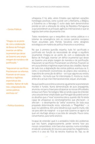PORTUGAL: MAIS DE QUATRO ANOS DE OPORTUNIDADES PERDIDAS




                                ultrapassa. E há, aliás, vários Estados que registam variações
                                homólogas positivas, como sucede com a Alemanha, a Bélgica,
                                a Eslovénia ou a Noruega. E outro dado bem demonstrativo
                                prende-se com a alteração do rating da República Portuguesa
— Contas Públicas               a que procederam as principais agências internacionais e que se
                                registou bem antes da presente crise.

                                Todos recordamos que o reequilíbrio das contas públicas e o
                                retomar da convergência com os nossos parceiros europeus
“Chegou-se ao ponto             foram assumidos pelo Partido Socialista como desígnios
de, com a colaboração           estratégicos em matéria de política financeira e económica.
do Banco de Portugal,
inventar um défice              No que à primeira questão respeita, tudo foi sacrificado e
orçamental que desse
                                justificado em função da necessidade de atingir o equilíbrio
                                orçamental. Chegou-se ao ponto de, com a colaboração do
ao Governo uma ampla
                                Banco de Portugal, inventar um défice orçamental que desse
margem de manobra e de          ao Governo uma ampla margem de manobra e de justificação.
justificação. “                 Impuseram-se sacrifícios. Proclamaram-se reformas. Puseram-se
                                em causa direitos e legítimas expectativas dos cidadãos. Apesar
“Impuseram-se sacrifícios.      de tudo isso, a degradação das contas públicas acentuou-se. E,
Proclamaram-se reformas.        como o reconhecem economistas da própria área socialista, a
Puseram-se em causa             trajectória de correcção do défice – se é que alguma vez existiu
                                realmente – há muito que foi interrompida. E, insista-se, muito
direitos e legítimas
                                antes de a actual crise internacional estar, sequer, anunciada.
expectativas dos
cidadãos. Apesar de tudo        No que à política económica concerne, igualmente se prometeram
isso, a degradação das          mundos e fundos. Numa demonstração de pura propaganda,
contas públicas                 anunciou-se que a chave para ultrapassar as nossas dificuldades
acentuou-se.”
                                estava num Plano Tecnológico. Não se sendo capaz de entender
                                uma coisa de linear simplicidade: que Portugal não poderá vencer
                                os desafios que a “nova” economia coloca, quando não foi ainda
                                capaz de ultrapassar os constrangimentos que afectaram - e
                                afectam – o desempenho da “velha” economia. De toda essa
— Política Económica            propalada determinação resta, sobretudo, o “Magalhães” – o
                                qual, na substância, tem uma relevância que, quanto muito, não
                                vai para além do marginal – e a que este Governo se agarra tal
                                qual um náufrago abraça a sua bóia de salvação. Pouca coisa,
                                convenhamos, para tanto anúncio.

                                Incapaz de entender qual é a verdadeira índole dos problemas
                                que nos fazem, progressivamente, perder terreno face aos
                                nossos competidores, este Executivo apostou numa estratégia
                                errada de canalização de recursos para projectos megalómanos,
                                como é o caso do TGV, da terceira travessia do Tejo, ou de

                                                  11
 
