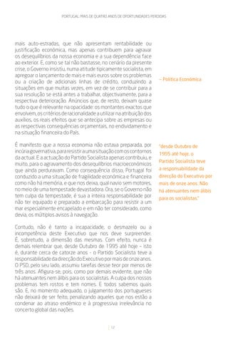 PORTUGAL: MAIS DE QUATRO ANOS DE OPORTUNIDADES PERDIDAS




mais auto-estradas, que não apresentam rentabilidade ou
justificação económica, mas apenas contribuem para agravar
os desequilíbrios da nossa economia e a sua dependência face
ao exterior. E, como se tal não bastasse, no cenário da presente
crise, o Governo insistiu, numa atitude tipicamente socialista, em
apregoar o lançamento de mais e mais euros sobre os problemas
                                                                          — Política Económica
ou a criação de adicionais linhas de crédito, conduzindo a
situações em que muitas vezes, em vez de se contribuir para a
sua resolução se está antes a trabalhar, objectivamente, para a
respectiva deterioração. Anúncios que, de resto, deixam quase
tudo o que é relevante na opacidade: os montantes exactos que
envolvem, os critérios de racionalidade a utilizar na atribuição dos
auxílios, os reais efeitos que se antecipa sobre as empresas ou
as respectivas consequências orçamentais, no endividamento e
na situação financeira do País.

É manifesto que a nossa economia não estava preparada, por                “desde Outubro de
incúria governativa, para resistir a uma situação com os contornos        1995 até hoje, o
da actual. E a actuação do Partido Socialista apenas contribuiu, e
                                                                          Partido Socialista teve
muito, para o agravamento dos desequilíbrios macroeconómicos
que ainda perduravam. Como consequência disso, Portugal foi               a responsabilidade da
conduzido a uma situação de fragilidade económica e financeira            direcção do Executivo por
como não há memória, e que nos deixa, qual navio sem motores,             mais de onze anos. Não
no meio de uma tempestade devastadora. Ora, se o Governo não              há atenuantes nem álibis
tem culpa da tempestade, é sua a inteira responsabilidade por             para os socialistas.”
não ter equipado e preparado a embarcação para resistir a um
mar especialmente encapelado e em não ter considerado, como
devia, os múltiplos avisos à navegação.

Contudo, não é tanto a incapacidade, o desmazelo ou a
incompetência deste Executivo que nos deve surpreender.
É, sobretudo, a dimensão das mesmas. Com efeito, nunca é
demais relembrar que, desde Outubro de 1995 até hoje – isto
é, durante cerca de catorze anos - o Partido Socialista teve a
responsabilidade da direcção do Executivo por mais de onze anos.
O PSD, pelo seu lado, assumiu tarefas desse teor por menos de
três anos. Afigura-se, pois, como por demais evidente, que não
há atenuantes nem álibis para os socialistas. A culpa dos nossos
problemas tem rostos e tem nomes. E todos sabemos quais
são. E, no momento adequado, o julgamento dos portugueses
não deixará de ser feito, penalizando aqueles que nos estão a
condenar ao atraso endémico e à progressiva irrelevância no
concerto global das nações.


                                                12
 