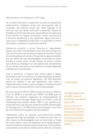 PORTUGAL: MAIS DE QUATRO ANOS DE OPORTUNIDADES PERDIDAS




deste Governo, nos situávamos no 25.º lugar.

Se, no plano financeiro e orçamental, as coisas se apresentam
extremamente complexas, ainda mais preocupantes são os
resultados das políticas sociais que foram seguidas. É de
resto por isso que temos acentuado a expressão “Estado de
Emergência Social” para descrever a gravidade da situação a que
neste domínio se chegou. Inicialmente, muitos escarneceram
e tentaram desvalorizar o seu significado. Agora está bem à
vista como o diagnóstico então feito e as previsões na altura
formuladas, se pecaram, foi apenas por defeito.
                                                                         — Políticas Sociais
Dizendo-se socialista, o actual Executivo é, seguramente,
aquele que maior insensibilidade social tem demonstrado nos
mais de trinta anos que levamos de regime democrático. Porque
em vez de pessoas, vê números. Porque não é capaz de entender
que, por detrás de cada desempregado, se esconde um drama
humano e, muitas vezes, familiar. Porque se recusa a aceitar
que o direito ao emprego é um dos direitos mais fundamentais
do ser humano, pois que na sua ausência é a própria dignidade
individual que é questionada.

Este é, recorde-se, o Governo que, embora agora o negue,
tentando escudar-se na retórica e no jogo de palavras, prometeu
criar, no espaço da presente legislatura, 150 000 adicionais
postos de trabalho. E daí que impressione, mais ainda, a                 — (Des)Emprego
negatividade dos números a que se chegou, na medida em que o
que se passou foi precisamente o inverso do propalado.

De uma taxa de 6,7% em 2004 cresceu-se para os 7,6% em
                                                                         “Portugal atingirá assim,
finais de 2008. E a previsão para 2009 é de 8,8% (para só
falarmos nos números enganosos da responsabilidade do                    em 2009, o valor de
próprio Governo). Portugal atingirá assim, em 2009, o valor de           desemprego mais elevado
desemprego mais elevado desde 1986. E isto significa duas                desde 1986.
coisas bem reais: que, face aos números de 2004, existem agora           Face aos números de
em Portugal mais 135 000 pessoas sem emprego; e que cerca
                                                                         2004, existem agora em
de meio milhão de Portugueses não têm trabalho.
                                                                         Portugal mais 135 000
Infelizmente, porém, os números que conhecemos estarão                   pessoas sem emprego;
seguramente longe da realidade, na medida em que neles se                e cerca de meio milhão
não incluem os desempregados que se encontram, ao longo                  de Portugueses não têm
de muitos meses e anos, em programas de formação, porque o
                                                                         trabalho.”
Governo insiste em trabalhar para as estatísticas. Isto é, também
neste domínio tudo vale em ordem a tentar diminuir o completo

                                               14
 