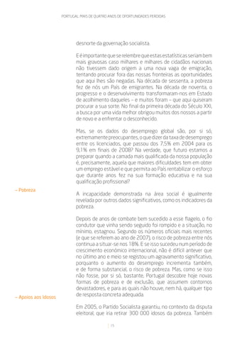 PORTUGAL: MAIS DE QUATRO ANOS DE OPORTUNIDADES PERDIDAS




                             desnorte da governação socialista.

                             E é importante que se relembre que estas estatísticas seriam bem
                             mais gravosas caso milhares e milhares de cidadãos nacionais
                             não tivessem dado origem a uma nova vaga de emigração,
                             tentando procurar fora das nossas fronteiras as oportunidades
                             que aqui lhes são negadas. Na década de sessenta, a pobreza
                             fez de nós um País de emigrantes. Na década de noventa, o
                             progresso e o desenvolvimento transformaram-nos em Estado
                             de acolhimento daqueles – e muitos foram – que aqui quiseram
                             procurar a sua sorte. No final da primeira década do Século XXI,
                             a busca por uma vida melhor obrigou muitos dos nossos a partir
                             de novo e a enfrentar o desconhecido.

                             Mas, se os dados do desemprego global são, por si só,
                             extremamente preocupantes, o que dizer da taxa de desemprego
                             entre os licenciados, que passou dos 7,5% em 2004 para os
                             9,1% em finais de 2008? Na verdade, que futuro estamos a
                             preparar quando a camada mais qualificada da nossa população
                             é, precisamente, aquela que maiores dificuldades tem em obter
                             um emprego estável e que permita ao País rentabilizar o esforço
                             que durante anos fez na sua formação educativa e na sua
                             qualificação profissional?
— Pobreza
                             A incapacidade demonstrada na área social é igualmente
                             revelada por outros dados significativos, como os indicadores da
                             pobreza.

                             Depois de anos de combate bem sucedido a esse flagelo, o fio
                             condutor que vinha sendo seguido foi rompido e a situação, no
                             mínimo, estagnou. Segundo os números oficiais mais recentes
                             (e que se referem ao ano de 2007), o risco de pobreza entre nós
                             continua a situar-se nos 18%. E se isso sucedeu num período de
                             crescimento económico internacional, não é difícil antever que
                             no último ano e meio se registou um agravamento significativo,
                             porquanto o aumento do desemprego incrementa também,
                             e de forma substancial, o risco de pobreza. Mas, como se isso
                             não fosse, por si só, bastante, Portugal descobre hoje novas
                             formas de pobreza e de exclusão, que assumem contornos
                             devastadores, e para as quais não houve, nem há, qualquer tipo
— Apoios aos Idosos
                             de resposta concreta adequada.

                             Em 2005, o Partido Socialista garantiu, no contexto da disputa
                             eleitoral, que iria retirar 300 000 idosos da pobreza. Também

                                               15
 