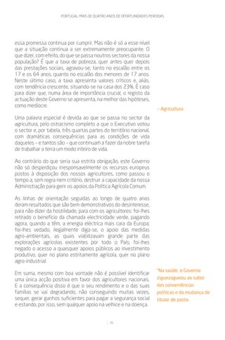 PORTUGAL: MAIS DE QUATRO ANOS DE OPORTUNIDADES PERDIDAS




essa promessa continua por cumprir. Mas não é só a esse nível
que a situação continua a ser extremamente preocupante. O
que dizer, com efeito, do que se passa noutros sectores da nossa
população? É que a taxa de pobreza, quer antes quer depois
das prestações sociais, agravou-se, tanto no escalão entre os
17 e os 64 anos, quanto no escalão dos menores de 17 anos.
Neste último caso, a taxa apresenta valores críticos e, aliás,
com tendência crescente, situando-se na casa dos 23%. É caso
para dizer que, numa área de importância crucial, o registo da
actuação deste Governo se apresenta, na melhor das hipóteses,
como medíocre.
                                                                          — Agricultura
Uma palavra especial é devida ao que se passa no sector da
agricultura, pelo ostracismo completo a que o Executivo votou
o sector e, por tabela, três quartas partes do território nacional,
com dramáticas consequências para as condições de vida
daqueles – e tantos são – que continuam a fazer da nobre tarefa
de trabalhar a terra um modo inteiro de vida.

Ao contrário do que seria sua estrita obrigação, este Governo
não só desperdiçou irresponsavelmente os recursos europeus
postos à disposição dos nossos agricultores, como passou o
tempo a, sem regra nem critério, destruir a capacidade da nossa
Administração para gerir os apoios da Política Agrícola Comum.

As linhas de orientação seguidas ao longo de quatro anos
deram resultados que são bem demonstrativos do desinteresse,
para não dizer da hostilidade, para com os agricultores: foi-lhes
retirado o benefício da chamada electricidade verde, pagando
agora, quando a têm, a energia eléctrica mais cara da Europa;
foi-lhes vedado, ilegalmente diga-se, o apoio das medidas
agro-ambientais, as quais viabilizavam grande parte das
explorações agrícolas existentes por todo o País; foi-lhes
negado o acesso a quaisquer apoios públicos ao investimento
produtivo, quer no plano estritamente agrícola, quer no plano
agro-industrial.
                                                                          “Na saúde, o Governo
Em suma, mesmo com boa vontade não é possível identificar
uma única acção positiva em favor dos agricultores nacionais.             ziguezagueou ao sabor
E a consequência disso é que o seu rendimento e o das suas                das conveniências
famílias se vai degradando, não conseguindo muitas vezes,                 políticas e da mudança de
sequer, gerar ganhos suficientes para pagar a segurança social            titular de pasta.
e estando, por isso, sem qualquer apoio na velhice e na doença.


                                                16
 
