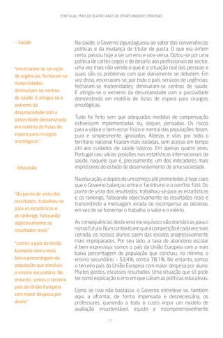 PORTUGAL: MAIS DE QUATRO ANOS DE OPORTUNIDADES PERDIDAS




— Saúde                         Na saúde, o Governo ziguezagueou ao sabor das conveniências
                                políticas e da mudança de titular de pasta. O que era ontem
                                certo, passou hoje a ser um erro e vice-versa. Optou-se por uma
                                política de cortes cegos e de desafio aos profissionais do sector,
“encerraram-se serviços         uma vez mais não vendo o que é a situação real das pessoas e
de urgências; fecharam-se       quais são os problemas com que diariamente se debatem. Em
                                vez disso, encerraram-se, por todo o país, serviços de urgências;
maternidades;
                                fecharam-se maternidades; diminuíram-se centros de saúde.
diminuíram-se centros           E atingiu-se o extremo da desumanidade com a passividade
de saúde. E atingiu-se o        demonstrada em matéria de listas de espera para cirurgias
extremo da                      oncológicas.
desumanidade com a
passividade demonstrada
                                Tudo foi feito sem que adequadas medidas de compensação
                                estivessem implementadas ou, sequer, pensadas. Os riscos
em matéria de listas de
                                para a vida e o bem-estar físico e mental das populações foram,
espera para cirurgias           pura e simplesmente, ignorados. Aldeias e vilas por todo o
oncológicas.”                   território nacional ficaram mais isoladas, sem acesso em tempo
                                útil aos cuidados de saúde básicos. Em apenas quatro anos,
                                Portugal caiu várias posições nas estatísticas internacionais da
                                saúde, naquele que é, precisamente, um dos indicadores mais
- Educação                      impressivos do estado de desenvolvimento de uma sociedade.

                                Na educação, e depois de um começo até prometedor, é hoje claro
                                que o Governo balançou entre o facilitismo e o conflito fútil. Do
“Do ponto de vista dos
                                ponto de vista dos resultados, trabalhou-se para as estatísticas
                                e os rankings, falseando objectivamente os resultados reais e
resultados, trabalhou-se
                                transmitindo a mensagem errada de recompensa ao desleixo,
para as estatísticas e          em vez de se fomentar o trabalho, o valor e o mérito.
os rankings, falseando
objectivamente os               As consequências deste enorme equívoco são dramáticas para o
resultados reais.”              nosso futuro. Num contexto em que a competição é cada vez mais
                                cerrada, os nossos alunos saem das escolas progressivamente
“somos o país da União
                                mais impreparados. Por seu lado, a taxa de abandono escolar
                                é bem expressiva: somos o país da União Europeia com a mais
Europeia com a mais
                                baixa percentagem de população que concluiu, no mínimo, o
baixa percentagem de            ensino secundário – 53,4%, contra 78,1%. No entanto, somos
população que concluiu          o terceiro país da União Europeia com maior despesa por aluno.
o ensino secundário. No         Muitos gastos, escassos resultados. Uma situação que só pode
entanto, somos o terceiro       ter como explicação o erro em que caíram as políticas educativas.
país da União Europeia
                                Como se isso não bastasse, o Governo entreteve-se, também
com maior despesa por
                                aqui, a afrontar, de forma impensada e desnecessária, os
aluno.”                         professores, querendo a todo o custo impor um modelo de
                                avaliação insustentável, injusto e incompreensivelmente

                                                  17
 