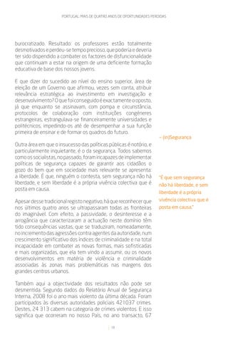 PORTUGAL: MAIS DE QUATRO ANOS DE OPORTUNIDADES PERDIDAS




burocratizado. Resultado: os professores estão totalmente
desmotivados e perdeu-se tempo precioso, que poderia e deveria
ter sido dispendido a combater os factores de disfuncionalidade
que continuam a estar na origem de uma deficiente formação
educativa de base dos nossos jovens.

E que dizer do sucedido ao nível do ensino superior, área de
eleição de um Governo que afirmou, vezes sem conta, atribuir
relevância estratégica ao investimento em investigação e
desenvolvimento? O que foi conseguido é exactamente o oposto,
já que enquanto se assinavam, com pompa e circunstância,
protocolos de colaboração com instituições congéneres
estrangeiras, estrangulava-se financeiramente universidades e
politécnicos, impedindo-os até de desempenhar a sua função
primeira de ensinar e de formar os quadros do futuro.
                                                                         — (in)Segurança
Outra área em que o insucesso das políticas públicas é notório, e
particularmente inquietante, é o da segurança. Todos sabemos
como os socialistas, no passado, foram incapazes de implementar
políticas de segurança capazes de garantir aos cidadãos o
gozo do bem que em sociedade mais relevante se apresenta:
a liberdade. É que, ninguém o contesta, sem segurança não há             “É que sem segurança
liberdade, e sem liberdade é a própria vivência colectiva que é          não há liberdade, e sem
posta em causa.
                                                                         liberdade é a própria
Apesar desse tradicional registo negativo, há que reconhecer que         vivência colectiva que é
nos últimos quatro anos se ultrapassaram todas as fronteiras             posta em causa.”
do imaginável. Com efeito, a passividade, o desinteresse e a
arrogância que caracterizaram a actuação neste domínio têm
tido consequências vastas, que se traduziram, nomeadamente,
no incremento das agressões contra agentes da autoridade, num
crescimento significativo dos índices de criminalidade e na total
incapacidade em combater as novas formas, mais sofisticadas
e mais organizadas, que ela tem vindo a assumir, ou os novos
desenvolvimentos em matéria de violência e criminalidade
associadas às zonas mais problemáticas nas margens dos
grandes centros urbanos.

Também aqui a objectividade dos resultados não pode ser
desmentida. Segundo dados do Relatório Anual de Segurança
Interna, 2008 foi o ano mais violento da última década. Foram
participados às diversas autoridades policiais 421037 crimes.
Destes, 24 313 cabem na categoria de crimes violentos. E isso
significa que ocorreram no nosso País, no ano transacto, 67

                                               18
 