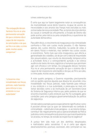 PORTUGAL: MAIS DE QUATRO ANOS DE OPORTUNIDADES PERDIDAS




                               crimes violentos por dia.

                               É certo que aqui se fazem largamente notar as consequências
                               da insensibilidade social deste Governo, incapaz de acorrer às
“Da conjugação desses          necessidades e aos anseios das franjas mais excluídas ou mais
factores fica no ar uma
                               ostracizadas da nossa sociedade. Mas, se temos de estar atentos
                               às causas e combatê-las eficazmente, o Estado de Direito não
permanente sensação
                               pode aceitar, pela inércia ou pela complacência, o questionar da
de que o sistema não é         autoridade democrática.
capaz de dar resposta
às solicitações e de que,      Para além disso, o crescimento da insegurança e da criminalidade
ao fim e ao cabo, o crime      confronta o País com custos muito pesados. E não falamos
                               apenas dos custos directos, traduzidos na perda de vidas e
pode, muitas vezes,
                               em danos físicos e materiais, mas também nos custos sociais
compensar.”
                               e económicos. Tanto mais que esta insegurança, que afecta a
                               generalidade dos cidadãos, vai de par com a ideia de impunidade
                               dos prevaricadores, que resulta da desconexão temporal entra
                               a actividade ilícita e a correspondente punição e da crónica
                               ausência de meios técnicos, logísticos e humanos que permitam
                               agir com eficácia e em tempo. Da conjugação desses factores
                               fica no ar uma permanente sensação de que o sistema não é
                               capaz de dar resposta às solicitações e de que, ao fim e ao cabo,
                               o crime pode, muitas vezes, compensar.

“o Governo criou               A este quadro perigoso, o Governo respondeu precisamente
instabilidade nas forças
                               com as opções opostas àquelas que deveria ter assumido: criou
                               instabilidade nas forças policiais, nada fazendo para reforçar
policiais, nada fazendo
                               o seu estatuto e a sua autoridade; e preocupou-se mais em
para reforçar o seu            tomar decisões como a da instituição de um Secretário-Geral
estatuto e a sua               do Sistema de Segurança Interna que, pelos poderes de que se
autoridade.”                   encontra investido e pelo estatuto que lhe foi outorgado, gera
                               condições para uma perigosa governamentalização da política
                               de segurança.

                               Um derradeiro exemplo parece especialmente significativo: como
                               é possível afirmar que se quer ser determinado no combate à
                               criminalidade – sobretudo à mais perigosa – e, ao mesmo tempo,
                               contribuir tão negativamente para a operacionalidade da Polícia
                               Judiciária, como consequência do processo, que inaceitavelmente
                               se arrastou no tempo, de revisão da respectiva lei orgânica?

— Justiça                      A justiça tem sido mais um dos domínios desprezados
                               e maltratados pelos socialistas. E se é certo que alguns
                               desenvolvimentos positivos ocorreram, eles centraram-se nas

                                                 19
 