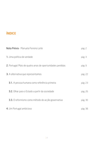 ÍNDICE



Nota Prévia - Manuela Ferreira Leite                         pág. 2


1. Uma política de verdade                                   pág. 3


2. Portugal: Mais de quatro anos de oportunidades perdidas   pág. 9


3. A alternativa que representamos                           pág. 22


  3.1. A pessoa humana como referência primeira              pág. 23


  3.2. Olhar para o Estado a partir da sociedade             pág. 26


  3.3. O reformismo como método de acção governativa         pág. 30


4. Um Portugal ambicioso                                     pág. 38




                                        2
 