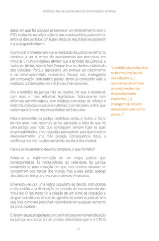 PORTUGAL: MAIS DE QUATRO ANOS DE OPORTUNIDADES PERDIDAS




áreas em que foi possível estabelecer um entendimento com o
PSD, traduzido na celebração de um acordo político-parlamentar
entre os dois partidos. Em tudo o resto, os resultados escasseiam
e a propaganda impera.

O principal problema com que a realização da justiça se defronta
continua a ser o tempo de arrastamento dos processos em
tribunal. E nunca é demais afirmar que a lentidão da justiça é, a
todos os títulos, inaceitável. Porque lesa os direitos individuais
                                                                         “a lentidão da justiça lesa
dos cidadãos. Porque representa um entrave ao crescimento
                                                                         os direitos individuais
e ao desenvolvimento económico. Porque nos envergonha
em comparação com outros países, tendo já conduzido aliás a              dos cidadãos, (...)
múltiplas condenações em instâncias internacionais.                      representa um entrave
                                                                         ao crescimento e ao
Ora a lentidão da justiça não se resolve, no que é essencial,            desenvolvimento
com mais e mais reformas legislativas. Soluciona-se com
                                                                         económico, (...)
reformas administrativas, com medidas concretas de reforço e
redistribuição dos recursos e materiais. Com decisões, enfim, que        envergonha[-nos] em
cabem na órbita de responsabilidade do Executivo.                        comparação com outros
                                                                         países...””
Para o descrédito da justiça contribuiu ainda, e muito, o facto
de nos anos mais recentes se ter agravado a ideia de que há
uma justiça para ricos, que conseguem sempre fugir às suas
responsabilidades, e outra justiça para pobres, para quem existe
inexoravelmente uma mão pesada. Consequência disso, a
confiança nas instituições vai sendo, no dia-a-dia, erodida.

Face a este panorama deveras complexo, o que foi feito?

Adiou-se a implementação de um mapa judicial que
correspondesse às necessidades da celeridade da justiça,
mantendo-se uma situação em que, nos centros urbanos se
concentram dois terços dos litígios, mas a eles estão apenas
alocados um terço dos recursos materiais e humanos.

Enveredou-se por uma lógica populista ao decidir, com pompa
e circunstância, a diminuição do período de encerramento dos
tribunais. O resultado foi a criação de um clima de crispação e
de guerra institucional com os agentes do universo judicial, sem
que isso, como era previsível, redundasse em qualquer aumento
da produtividade.

E deram-se passos perigosos no sentido da governamentalização
da justiça, ao colocar o instrumento informático que é o CITIUS

                                               20
 