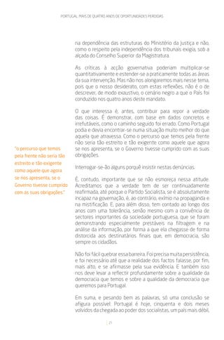 PORTUGAL: MAIS DE QUATRO ANOS DE OPORTUNIDADES PERDIDAS




                                na dependência das estruturas do Ministério da Justiça e não,
                                como o respeito pela independência dos tribunais exigia, sob a
                                alçada do Conselho Superior da Magistratura.

                                As críticas à acção governativa poderiam multiplicar-se
                                quantitativamente e estender-se a praticamente todas as áreas
                                da sua intervenção. Mas não nos alongaremos mais nesse tema,
                                pois que o nosso desiderato, com estas reflexões, não é o de
                                descrever, de modo exaustivo, o cenário negro a que o País foi
                                conduzido nos quatro anos deste mandato.

                                O que interessa é, antes, contribuir para repor a verdade
                                das coisas. É demonstrar, com base em dados concretos e
                                irrefutáveis, como o caminho seguido foi errado. Como Portugal
                                podia e devia encontrar-se numa situação muito melhor do que
                                aquela que atravessa. Como o percurso que temos pela frente
                                não seria tão estreito e tão exigente como aquele que agora
“o percurso que temos           se nos apresenta, se o Governo tivesse cumprido com as suas
pela frente não seria tão       obrigações.
estreito e tão exigente
                                Interrogar-se-ão alguns porquê insistir nestas denúncias.
como aquele que agora
se nos apresenta, se o          É, contudo, importante que se não esmoreça nessa atitude.
Governo tivesse cumprido        Acreditamos que a verdade tem de ser continuadamente
com as suas obrigações.”        reafirmada, até porque o Partido Socialista, se é absolutamente
                                incapaz na governação, é, ao contrário, exímio na propaganda e
                                na mistificação. E, para além disso, tem contado ao longo dos
                                anos com uma tolerância, senão mesmo com a conivência de
                                sectores importantes da sociedade portuguesa, que se foram
                                demonstrando especialmente prestáveis na filtragem e na
                                análise da informação, por forma a que ela chegasse de forma
                                distorcida aos destinatários finais que, em democracia, são
                                sempre os cidadãos.

                                Não foi fácil quebrar essa barreira. Foi precisa muita persistência,
                                e foi necessário até que a realidade dos factos falasse, por fim,
                                mais alto, e se afirmasse pela sua evidência. E também isso
                                nos deve levar a reflectir profundamente sobre a qualidade da
                                democracia que temos e sobre a qualidade da democracia que
                                queremos para Portugal.

                                Em suma, e pesando bem as palavras, só uma conclusão se
                                afigura possível: Portugal é hoje, cinquenta e dois meses
                                volvidos da chegada ao poder dos socialistas, um país mais débil,

                                                  21
 
