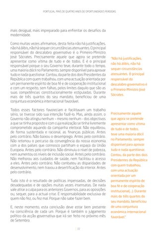 PORTUGAL: MAIS DE QUATRO ANOS DE OPORTUNIDADES PERDIDAS




mais desigual, mais impreparado para enfrentar os desafios da
modernidade.

Como muitas vezes afirmamos, desta feita não há justificações,
não há álibis, não há sequer circunstâncias atenuantes. O principal
responsável do descalabro governativo é o Primeiro-Ministro
José Sócrates. Precisamente aquele que agora se pretende                  “Não há justificações,
apresentar como vítima de tudo e de todos. E é o principal
                                                                          não há álibis, não há
responsável porque o seu Governo teve, durante todo o tempo,
uma maioria dócil no Parlamento, sempre disponível para aprovar           sequer circunstâncias
tudo e nada questionar. Contou, da parte dos dois Presidentes da          atenuantes. O principal
República com quem trabalhou, com uma actuação orientada por              responsável do
um permanente espírito de boa fé e de cooperação institucional            descalabro governativo é
e com um respeito, sem falhas, pelos limites daquilo que são as           o Primeiro-Ministro José
suas competências constitucionalmente estipuladas. Durante
                                                                          Sócrates.
mais de três quartos do seu mandato, beneficiou de uma
conjuntura económica internacional favorável.

Todos esses factores favoreciam e facilitavam um trabalho
sério, se tivesse sido sua intenção fazê-lo. Mas, ainda assim, o          Precisamente aquele
Governo não atingiu nenhum – mesmo nenhum - dos objectivos                que agora se pretende
a que se tinha proposto e com cuja realização se tinha livremente         apresentar como vítima
comprometido aquando da campanha eleitoral. Não equilibrou,               de tudo e de todos,
de forma sustentada e racional, as finanças públicas. Antes
                                                                          teve uma maioria dócil
pelo contrário. Não baixou o desemprego. Antes pelo contrário.
                                                                          no Parlamento, sempre
Não retomou o percurso da convergência da nossa economia
com a dos países que connosco partilham o espaço da União                 disponível para aprovar
Europeia. Antes pelo contrário. Não diminuiu o nível de pobreza,          tudo e nada questionar.
nem aumentou os níveis de inclusão social. Antes pelo contrário.          Contou, da parte dos dois
Não melhorou aos cuidados de saúde, nem facilitou o acesso                Presidentes da República
a eles. Antes pelo contrário. Não combateu as disparidades de
                                                                          com quem trabalhou,
desenvolvimento, nem travou a desertificação do interior. Antes
                                                                          com uma actuação
pelo contrário.
                                                                          orientada por um
Tudo isto é o resultado de políticas impensadas, de decisões              permanente espírito de
desadequadas e de opções muitas vezes insensatas. De nada                 boa fé e de cooperação
vale atirar a culpa para os anteriores Governos, para as oposições        institucional(...). Durante
ou, sequer, para a actual crise. É responsabilidade exclusiva de
                                                                          mais de três quartos do
quem não fez, ou fez mal. Porque não sabe fazer bem.
                                                                          seu mandato, beneficiou
E, neste momento, esta conclusão deve estar bem presente                  de uma conjuntura
na consciência de cada um. Porque é também o julgamento                   económica internacional
político da acção governativa que irá ser feito no próximo mês            favorável.”
de Setembro.

                                                22
 