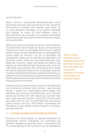 A ALTERNATIVA QUE REPRESENTAMOS




os seus interesses.

Nada, a não ser a incapacidade demonstrada pelos nossos
governantes para fazer aquilo que tem de ser feito. A ausência,
demonstrada à saciedade, para entender quais devem ser
os nossos desígnios estratégicos. A sua patente inabilidade
para combater as causas do nosso endémico atraso. O
desconhecimento das mais-valias que, enquanto comunidade,
representamos, bem como quanto à melhor forma de as explorar
em nosso benefício.

Afirmar que existe uma solução real para os nossos problemas
estruturais não é uma afirmação que façamos, como porventura
acontece com outros, por demagogia política ou por simplismo
eleitoral. Temos a certeza inabalável de que os constrangimentos
actuais podem ser vencidos e de que as dificuldades são               “Temos a certeza
ultrapassáveis. Desde que nos deixemos de efabulações e de            inabalável de que os
discussões estéreis. Desde que haja determinação para fazer.          constrangimentos actuais
Desde que o caminho a seguir seja traçado com clareza e seja          podem ser vencidos e de
seguido com serena determinação. Desde que cada um de nós,
                                                                      que as dificuldades são
cada família, cada instituição, dê o contributo que lhe é exigível
em nome da realização do bem comum. E, sobretudo, desde que           ultrapassáveis.
os políticos não percam mais tempo a encontrar justificações que      Desde que nos deixemos
expliquem os seus fracassos do que aquele que despenderiam a          de efabulações e de
decidir quanto ao percurso a seguir para nos afastar do precipício    discussões estéreis.”
junto ao qual nos encontramos.

A alternativa existe. Uma alternativa clara e real. Uma alternativa
que se baseia em princípios muito distintos – para não dizer
opostos – àqueles que a governação socialista elegeu. Uma
alternativa que arranca de uma identificação, séria e honesta,
daquilo que está mal, bem como daquilo que é possível fazer
para corrigir, enquanto é tempo, a nossa rota. Uma alternativa
que radica, antes do mais, na reafirmação dos pressupostos
políticos básicos com que o PSD sempre se apresentou aos
Portugueses e cuja validade a actual situação só contribuiu,
aliás, para reafirmar.

3.1. A PESSOA HUMANA COMO REFERÊNCIA PRIMEIRA

Porventura em contra-corrente ao chamado pensamento do
politicamente correcto, entendemos ser insofismável que
persistem divergências essenciais entre a mundividência do
PS e aquela pela qual o PSD se orienta, e que tais divergências

                                               24
 