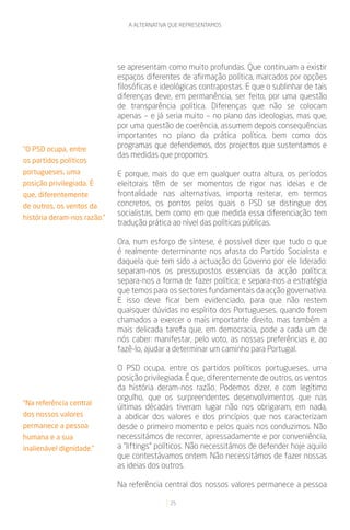 A ALTERNATIVA QUE REPRESENTAMOS




                             se apresentam como muito profundas. Que continuam a existir
                             espaços diferentes de afirmação política, marcados por opções
                             filosóficas e ideológicas contrapostas. E que o sublinhar de tais
                             diferenças deve, em permanência, ser feito, por uma questão
                             de transparência política. Diferenças que não se colocam
                             apenas – e já seria muito – no plano das ideologias, mas que,
                             por uma questão de coerência, assumem depois consequências
                             importantes no plano da prática política, bem como dos
“O PSD ocupa, entre
                             programas que defendemos, dos projectos que sustentamos e
                             das medidas que propomos.
os partidos políticos
portugueses, uma             E porque, mais do que em qualquer outra altura, os períodos
posição privilegiada. É      eleitorais têm de ser momentos de rigor nas ideias e de
que, diferentemente          frontalidade nas alternativas, importa reiterar, em termos
de outros, os ventos da      concretos, os pontos pelos quais o PSD se distingue dos
                             socialistas, bem como em que medida essa diferenciação tem
história deram-nos razão.”
                             tradução prática ao nível das políticas públicas.

                             Ora, num esforço de síntese, é possível dizer que tudo o que
                             é realmente determinante nos afasta do Partido Socialista e
                             daquela que tem sido a actuação do Governo por ele liderado:
                             separam-nos os pressupostos essenciais da acção política;
                             separa-nos a forma de fazer política; e separa-nos a estratégia
                             que temos para os sectores fundamentais da acção governativa.
                             E isso deve ficar bem evidenciado, para que não restem
                             quaisquer dúvidas no espírito dos Portugueses, quando forem
                             chamados a exercer o mais importante direito, mas também a
                             mais delicada tarefa que, em democracia, pode a cada um de
                             nós caber: manifestar, pelo voto, as nossas preferências e, ao
                             fazê-lo, ajudar a determinar um caminho para Portugal.

                             O PSD ocupa, entre os partidos políticos portugueses, uma
                             posição privilegiada. É que, diferentemente de outros, os ventos
                             da história deram-nos razão. Podemos dizer, e com legítimo
                             orgulho, que os surpreendentes desenvolvimentos que nas
“Na referência central
                             últimas décadas tiveram lugar não nos obrigaram, em nada,
dos nossos valores           a abdicar dos valores e dos princípios que nos caracterizam
permanece a pessoa           desde o primeiro momento e pelos quais nos conduzimos. Não
humana e a sua               necessitámos de recorrer, apressadamente e por conveniência,
inalienável dignidade.”      a “liftings” políticos. Não necessitámos de defender hoje aquilo
                             que contestávamos ontem. Não necessitámos de fazer nossas
                             as ideias dos outros.

                             Na referência central dos nossos valores permanece a pessoa

                                             25
 
