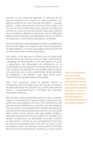 A ALTERNATIVA QUE REPRESENTAMOS




humana e a sua inalienável dignidade. A convicção de que
cada ser humano é, em si mesmo, um valor inestimável e um
projecto autónomo de vida. E daí que uma política – qualquer
política – tenha necessariamente de partir desse dado e de
articular-se com ele. Nada pode, assim, justificar as acções que
ponham em causa esse princípio basilar. Nada pode autorizar
que se sacrifique a dignidade essencial de cada um. Nada pode
legitimar que se hipoteque a possibilidade de cada um se afirmar
de acordo com as suas próprias capacidades e qualidades.

O reconhecimento da igual dignidade de todos os cidadãos tem
como corolário lógico a afirmação do valor central da igualdade
de oportunidades. E se essa é uma verdade evidente, ela tem de
ser reafirmada no dia-a-dia da acção política.

Com efeito, se há algo que os últimos anos de governação
socialista têm vindo a pôr em causa esse algo é, precisamente,
a igualdade de oportunidades. E não está apenas em causa
o agravamento das disparidades de rendimentos ou de
acessibilidade aos serviços públicos. É muito mais do que isso, ou
seja, é a própria possibilidade de cada cidadão singrar de acordo
com aquilo que são as suas características de personalidade,           “Hoje, como porventura
de inteligência e de trabalho e que agora vemos serem                  nunca no passado
sistematicamente desvalorizadas e desprezadas.
                                                                       recente, os Portugueses
Hoje, como porventura nunca no passado recente, os                     estão coarctados, no seu
Portugueses estão coarctados, no seu dia-a-dia, por um conjunto        dia-a-dia, por um conjunto
de desequilíbrios que lhes dificultam – e, no limite, impossibilitam   de desequilíbrios que lhes
mesmo – o desenvolvimento e a afirmação das respectivas                dificultam – e, no limite,
capacidades individuais.                                               impossibilitam mesmo – o
                                                                       desenvolvimento e a
Nós queremos, muito simplesmente, governar para as pessoas
e para os resultados reais. E governar para as pessoas é estar         afirmação das respectivas
atento aos seus problemas concretos. É ter presente que não            capacidades individuais.”
estamos perante estatísticas ou conjuntos, mas ante realidades
vivenciais únicas na sua singularidade. É compreender que aquilo
que, visto de fora, não passa, porventura, de mais uma dificuldade
igual a tantas outras, assume, para cada cidadão atingido, a
dimensão de drama central da sua existência. É combater, com
denodo, os obstáculos e as dificuldades, em ordem a eliminar
ou, pelo menos, a minorar as suas consequências. Essa marca
de profunda humanidade, talvez mais até nos actos do que
nas palavras, sempre nos distinguiu como partido. E é imbuídos
dessa marca de humanidade que voltaremos a actuar quando

                                               26
 