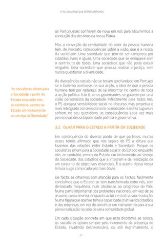 A ALTERNATIVA QUE REPRESENTAMOS




                             os Portugueses confiarem de novo em nós para assumirmos a
                             condução dos destinos da nossa Pátria.

                             Mas a convicção da centralidade do valor da pessoa humana
                             tem, de imediato, consequências sobre a visão, que é a nossa,
                             da sociedade. Uma sociedade que tem de ser composta por
                             cidadãos livres e iguais. Uma sociedade que se enriquece com
                             o contributo de todos. Uma sociedade que não pode excluir
                             ninguém. Uma sociedade que procura realizar a justiça, sem
                             nunca questionar a diversidade.

                             As divergências sociais não se teriam aprofundado em Portugal
                             se o Governo aceitasse, na sua acção, a ideia de que a pessoa
“os socialistas olham para   humana tem por natureza de se encontrar no centro de toda
a Sociedade a partir do      a acção política. Isto é, se os governantes se guiarem por uma
Estado enquanto nós,         visão personalista da sociedade. Infelizmente para todos nós,
ao contrário, vemos no       o PS apregoa sensibilidade social no discurso, mas perpetua o
Estado um instrumento
                             mais retrógrado conservadorismo na realidade. E os Portugueses
                             sofrem, no seu quotidiano, as consequências cada vez mais
ao serviço da Sociedade.”
                             perniciosas dessa bipolaridade política e governativa.

                             3.2. OLHAR PARA O ESTADO A PARTIR DA SOCIEDADE

                             Em consequência do diverso ponto de que partimos, muitas
                             vezes temos afirmado que nos separa do PS a leitura que
                             fazemos das relações entre Estado e Sociedade. Porque os
                             socialistas olham para a Sociedade a partir do Estado enquanto
                             nós, ao contrário, vemos no Estado um instrumento ao serviço
                             da Sociedade, dos cidadãos que a integram e da realização de
                             um conjunto de objectivos essenciais. E o acerto dessa nossa
                             leitura surge como cada vez mais óbvio.

                             De facto, se olharmos com atenção para os factos, facilmente
                             concluímos que o Estado se tem transformado entre nós, com
                             demasiada frequência, num obstáculo ao progresso do País.
                             Numa parte importante dos problemas nacionais, em vez de se
                             assumir, como deveria, enquanto actor central na sua resolução.
                             Numa figura que abafa e tolhe a capacidade criativa dos cidadãos
                             e das empresas, em vez de constituir um instrumento para a sua
                             plena realização no seio de uma comunidade global.

                             Em cada situação concreta em que esta dicotomia se coloca,
                             os socialistas optam sempre pelo incremento da presença do
                             Estado, invadindo desnecessária, ou até ilegitimamente, o
                                             27
 