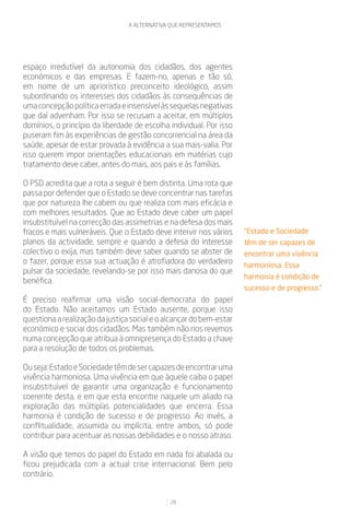 A ALTERNATIVA QUE REPRESENTAMOS




espaço irredutível da autonomia dos cidadãos, dos agentes
económicos e das empresas. E fazem-no, apenas e tão só,
em nome de um apriorístico preconceito ideológico, assim
subordinando os interesses dos cidadãos às consequências de
uma concepção política errada e insensível às sequelas negativas
que daí advenham. Por isso se recusam a aceitar, em múltiplos
domínios, o princípio da liberdade de escolha individual. Por isso
puseram fim às experiências de gestão concorrencial na área da
saúde, apesar de estar provada à evidência a sua mais-valia. Por
isso querem impor orientações educacionais em matérias cujo
tratamento deve caber, antes do mais, aos pais e às famílias.

O PSD acredita que a rota a seguir é bem distinta. Uma rota que
passa por defender que o Estado se deve concentrar nas tarefas
que por natureza lhe cabem ou que realiza com mais eficácia e
com melhores resultados. Que ao Estado deve caber um papel
insubstituível na correcção das assimetrias e na defesa dos mais
fracos e mais vulneráveis. Que o Estado deve intervir nos vários     “Estado e Sociedade
planos da actividade, sempre e quando a defesa do interesse          têm de ser capazes de
colectivo o exija, mas também deve saber quando se abster de         encontrar uma vivência
o fazer, porque essa sua actuação é atrofiadora do verdadeiro        harmoniosa. Essa
pulsar da sociedade, revelando-se por isso mais danosa do que
                                                                     harmonia é condição de
benéfica.
                                                                     sucesso e de progresso.”
É preciso reafirmar uma visão social-democrata do papel
do Estado. Não aceitamos um Estado ausente, porque isso
questiona a realização da justiça social e o alcançar do bem-estar
económico e social dos cidadãos. Mas também não nos revemos
numa concepção que atribua à omnipresença do Estado a chave
para a resolução de todos os problemas.

Ou seja: Estado e Sociedade têm de ser capazes de encontrar uma
vivência harmoniosa. Uma vivência em que àquele caiba o papel
insubstituível de garantir uma organização e funcionamento
coerente desta, e em que esta encontre naquele um aliado na
exploração das múltiplas potencialidades que encerra. Essa
harmonia é condição de sucesso e de progresso. Ao invés, a
conflitualidade, assumida ou implícita, entre ambos, só pode
contribuir para acentuar as nossas debilidades e o nosso atraso.

A visão que temos do papel do Estado em nada foi abalada ou
ficou prejudicada com a actual crise internacional. Bem pelo
contrário.


                                              28
 