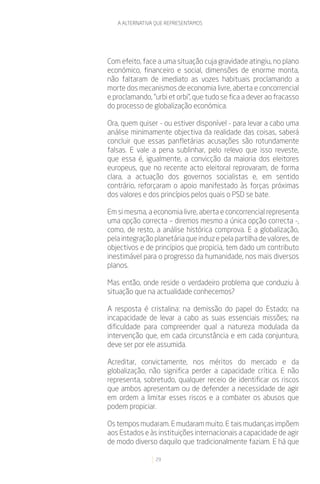 A ALTERNATIVA QUE REPRESENTAMOS




Com efeito, face a uma situação cuja gravidade atingiu, no plano
económico, financeiro e social, dimensões de enorme monta,
não faltaram de imediato as vozes habituais proclamando a
morte dos mecanismos de economia livre, aberta e concorrencial
e proclamando, “urbi et orbi”, que tudo se fica a dever ao fracasso
do processo de globalização económica.

Ora, quem quiser - ou estiver disponível - para levar a cabo uma
análise minimamente objectiva da realidade das coisas, saberá
concluir que essas panfletárias acusações são rotundamente
falsas. E vale a pena sublinhar, pelo relevo que isso reveste,
que essa é, igualmente, a convicção da maioria dos eleitores
europeus, que no recente acto eleitoral reprovaram, de forma
clara, a actuação dos governos socialistas e, em sentido
contrário, reforçaram o apoio manifestado às forças próximas
dos valores e dos princípios pelos quais o PSD se bate.

Em si mesma, a economia livre, aberta e concorrencial representa
uma opção correcta – diremos mesmo a única opção correcta -,
como, de resto, a análise histórica comprova. E a globalização,
pela integração planetária que induz e pela partilha de valores, de
objectivos e de princípios que propicia, tem dado um contributo
inestimável para o progresso da humanidade, nos mais diversos
planos.

Mas então, onde reside o verdadeiro problema que conduziu à
situação que na actualidade conhecemos?

A resposta é cristalina: na demissão do papel do Estado; na
incapacidade de levar a cabo as suas essenciais missões; na
dificuldade para compreender qual a natureza modulada da
intervenção que, em cada circunstância e em cada conjuntura,
deve ser por ele assumida.

Acreditar, convictamente, nos méritos do mercado e da
globalização, não significa perder a capacidade crítica. E não
representa, sobretudo, qualquer receio de identificar os riscos
que ambos apresentam ou de defender a necessidade de agir
em ordem a limitar esses riscos e a combater os abusos que
podem propiciar.

Os tempos mudaram. E mudaram muito. E tais mudanças impõem
aos Estados e às instituições internacionais a capacidade de agir
de modo diverso daquilo que tradicionalmente faziam. E há que

                29
 