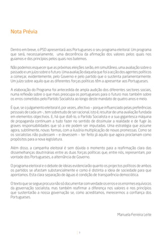 Nota Prévia


Dentro em breve, o PSD apresentará aos Portugueses o seu programa eleitoral. Um programa
que será, necessariamente, uma decorrência da afirmação dos valores pelos quais nos
guiamos e dos princípios pelos quais nos batemos.

Não podemos esquecer que as próximas eleições serão, em simultâneo, uma avaliação sobre o
passado e um juízo sobre o futuro. Uma avaliação daquela que foi a acção dos agentes políticos
a começar, evidentemente, pelo Governo e pelo partido que o sustenta parlamentarmente.
Um juízo sobre aquilo que as diferentes forças políticas têm a apresentar aos Portugueses.

A elaboração do Programa foi antecedida de ampla audição dos diferentes sectores sociais,
numa reflexão sobre o que mais preocupa os portugueses para o futuro mas também sobre
os erros cometidos pelo Partido Socialista ao longo deste mandato de quatro anos e meio.

É que, se o julgamento eleitoral é, por vezes, afectivo – porque influenciado pelas preferências
pessoais de cada um -, tem sobretudo de ser racional, isto é, resultar de uma avaliação fundada
em elementos objectivos. E, há que dizê-lo, o Partido Socialista e a sua gigantesca máquina
de propaganda continuam a tudo fazer no sentido de dissimular a realidade e de fugir às
graves responsabilidades que só a ele podem ser imputadas. Uma estratégia que assume
agora, subtilmente, novas formas, com a ilusória multiplicação de novas promessas. Como se
os socialistas não pudessem – e devessem – ter feito já aquilo que agora proclamam como
propósitos para a nova legislatura.

Além disso, a campanha eleitoral é sem dúvida o momento para a reafirmação clara das
dissemelhanças doutrinárias entre as duas forças políticas que, entre nós, representam, por
vontade dos Portugueses, a alternância de Governo.

O programa eleitoral e o debate de ideias evidenciarão quanto os projectos políticos de ambos
os partidos se afastam substancialmente e como é distinta a ideia de sociedade para que
apontamos. Esta clara separação de águas é condição de transparência democrática.

O texto que se segue procura não só documentar com verdade os erros e os enormes equívocos
da governação socialista, mas também reafirmar a diferença nos valores e nos princípios
que sustentarão a nossa governação se, como acreditamos, merecermos a confiança dos
Portugueses.



                                                                        Manuela Ferreira Leite



                                              3
 