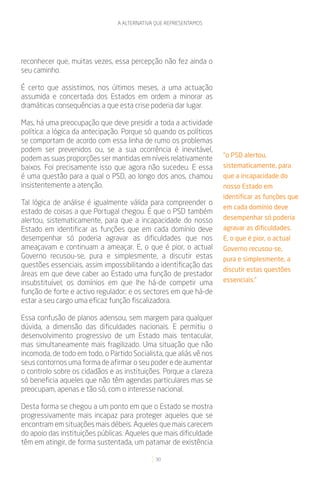A ALTERNATIVA QUE REPRESENTAMOS




reconhecer que, muitas vezes, essa percepção não fez ainda o
seu caminho.

É certo que assistimos, nos últimos meses, a uma actuação
assumida e concertada dos Estados em ordem a minorar as
dramáticas consequências a que esta crise poderia dar lugar.

Mas, há uma preocupação que deve presidir a toda a actividade
política: a lógica da antecipação. Porque só quando os políticos
se comportam de acordo com essa linha de rumo os problemas
podem ser prevenidos ou, se a sua ocorrência é inevitável,
                                                                    “o PSD alertou,
podem as suas proporções ser mantidas em níveis relativamente
baixos. Foi precisamente isso que agora não sucedeu. E essa         sistematicamente, para
é uma questão para a qual o PSD, ao longo dos anos, chamou          que a incapacidade do
insistentemente a atenção.                                          nosso Estado em
                                                                    identificar as funções que
Tal lógica de análise é igualmente válida para compreender o
                                                                    em cada domínio deve
estado de coisas a que Portugal chegou. É que o PSD também
alertou, sistematicamente, para que a incapacidade do nosso         desempenhar só poderia
Estado em identificar as funções que em cada domínio deve           agravar as dificuldades.
desempenhar só poderia agravar as dificuldades que nos              E, o que é pior, o actual
ameaçavam e continuam a ameaçar. E, o que é pior, o actual          Governo recusou-se,
Governo recusou-se, pura e simplesmente, a discutir estas           pura e simplesmente, a
questões essenciais, assim impossibilitando a identificação das
                                                                    discutir estas questões
áreas em que deve caber ao Estado uma função de prestador
insubstituível; os domínios em que lhe há-de competir uma           essenciais.”
função de forte e activo regulador; e os sectores em que há-de
estar a seu cargo uma eficaz função fiscalizadora.

Essa confusão de planos adensou, sem margem para qualquer
dúvida, a dimensão das dificuldades nacionais. E permitiu o
desenvolvimento progressivo de um Estado mais tentacular,
mas simultaneamente mais fragilizado. Uma situação que não
incomoda, de todo em todo, o Partido Socialista, que aliás vê nos
seus contornos uma forma de afirmar o seu poder e de aumentar
o controlo sobre os cidadãos e as instituições. Porque a clareza
só beneficia aqueles que não têm agendas particulares mas se
preocupam, apenas e tão só, com o interesse nacional.

Desta forma se chegou a um ponto em que o Estado se mostra
progressivamente mais incapaz para proteger aqueles que se
encontram em situações mais débeis. Aqueles que mais carecem
do apoio das instituições públicas. Aqueles que mais dificuldade
têm em atingir, de forma sustentada, um patamar de existência

                                             30
 