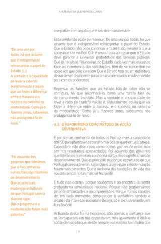 A ALTERNATIVA QUE REPRESENTAMOS




                             compatível com aquilo que é seu direito inalienável.

                             Esta senda não pode permanecer. De uma vez por todas, há que
                             assumir que é indispensável reinterpretar o papel do Estado.
“De uma vez por              Que o Estado não pode continuar a fazer tudo, mesmo o que a
todas, há que assumir
                             sociedade faz melhor. Que é uma utopia apregoar que o Estado
                             deve garantir a universal gratuitidade dos serviços públicos.
que é indispensável
                             Que os recursos financeiros do Estado, cada vez mais escassos
reinterpretar o papel do     face ao incremento das solicitações, têm de se concentrar no
Estado. (...)                apoio aos que dele carecem. Que o Estado tem de, em definitivo,
A vontade e a capacidade     deixar de ser displicente para com os carenciados e subserviente
de levar a cabo tal          para com os poderosos.
transformação é aquilo
                             Repensar as funções que ao Estado hão-de caber não se
que vai fazer a diferença
                             configura, há que reconhecê-lo, como uma tarefa fácil ou
entre o fracasso e o         de cumprimento imediato. Mas a vontade e a capacidade de
sucesso no caminho da        levar a cabo tal transformação é, seguramente, aquilo que vai
modernidade. Como já o       fazer a diferença entre o fracasso e o sucesso no caminho
fizemos antes, saberemos     da modernidade. Como já o fizemos antes, saberemos nós
                             protagonizá-lo de novo.
nós protagonizá-lo de
novo. “                      3.3. O REFORMISMO COMO MÉTODO DE ACÇÃO
                                  GOVERNATIVA

                             É por demais conhecida de todos os Portugueses a capacidade
                             do PSD para promover as transformações de que Portugal carece.
                             Capacidade não discursiva, como outros gostam de exibir, mas
                             sim nos resultados apresentados. Foi aquando dos governos
“Foi aquando dos             que liderámos que o País conheceu surtos mais significativos de
governos que liderámos
                             desenvolvimento. Que as principais mudanças estruturais de que
                             Portugal carecia tiveram lugar. Que o progresso e a modernização
que o País conheceu
                             foram mais patentes. Que a melhoria das condições de vida dos
surtos mais significativos   nossos compatriotas mais se fez sentir.
de desenvolvimento.
Que as principais            E tudo isso ocorreu porque soubemos ir ao encontro do sentir
mudanças estruturais         profundo da comunidade nacional. Porque não tergiversámos
                             perante dificuldades e incompreensões. Porque fomos capazes
de que Portugal carecia
                             de, em cada momento, compreender o verdadeiro sentido e
tiveram lugar.
                             alcance do interesse nacional e de agir, só e exclusivamente, em
Que o progresso e a          função dele.
modernização foram mais
patentes.”                   Actuando dessa forma honrámos, não apenas a confiança que
                             os Portugueses em nós depositaram, mas igualmente o ideário
                             social-democrata que, desde sempre, nos norteia. Um ideário que

                                             31
 