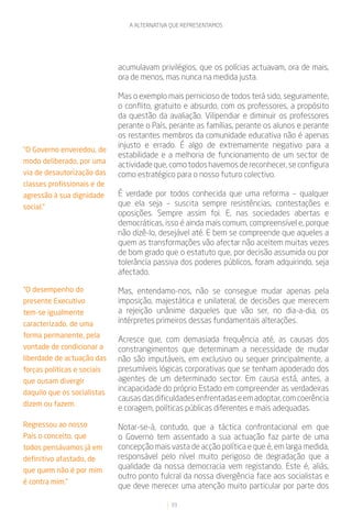 A ALTERNATIVA QUE REPRESENTAMOS




                             acumulavam privilégios, que os polícias actuavam, ora de mais,
                             ora de menos, mas nunca na medida justa.

                             Mas o exemplo mais pernicioso de todos terá sido, seguramente,
                             o conflito, gratuito e absurdo, com os professores, a propósito
                             da questão da avaliação. Vilipendiar e diminuir os professores
                             perante o País, perante as famílias, perante os alunos e perante
                             os restantes membros da comunidade educativa não é apenas
                             injusto e errado. É algo de extremamente negativo para a
“O Governo enveredou, de
                             estabilidade e a melhoria de funcionamento de um sector de
modo deliberado, por uma
                             actividade que, como todos havemos de reconhecer, se configura
via de desautorização das    como estratégico para o nosso futuro colectivo.
classes profissionais e de
agressão à sua dignidade     É verdade por todos conhecida que uma reforma – qualquer
social.”                     que ela seja – suscita sempre resistências, contestações e
                             oposições. Sempre assim foi. E, nas sociedades abertas e
                             democráticas, isso é ainda mais comum, compreensível e, porque
                             não dizê-lo, desejável até. E bem se compreende que aqueles a
                             quem as transformações vão afectar não aceitem muitas vezes
                             de bom grado que o estatuto que, por decisão assumida ou por
                             tolerância passiva dos poderes públicos, foram adquirindo, seja
                             afectado.

“O desempenho do             Mas, entendamo-nos, não se consegue mudar apenas pela
presente Executivo           imposição, majestática e unilateral, de decisões que merecem
tem-se igualmente            a rejeição unânime daqueles que vão ser, no dia-a-dia, os
caracterizado, de uma        intérpretes primeiros dessas fundamentais alterações.
forma permanente, pela
                             Acresce que, com demasiada frequência até, as causas dos
vontade de condicionar a     constrangimentos que determinam a necessidade de mudar
liberdade de actuação das    não são imputáveis, em exclusivo ou sequer principalmente, a
forças políticas e sociais   presumíveis lógicas corporativas que se tenham apoderado dos
que ousam divergir           agentes de um determinado sector. Em causa está, antes, a
daquilo que os socialistas
                             incapacidade do próprio Estado em compreender as verdadeiras
                             causas das dificuldades enfrentadas e em adoptar, com coerência
dizem ou fazem.
                             e coragem, políticas públicas diferentes e mais adequadas.

Regressou ao nosso           Notar-se-á, contudo, que a táctica confrontacional em que
País o conceito, que         o Governo tem assentado a sua actuação faz parte de uma
todos pensávamos já em       concepção mais vasta de acção política e que é, em larga medida,
definitivo afastado, de      responsável pelo nível muito perigoso de degradação que a
que quem não é por mim
                             qualidade da nossa democracia vem registando. Este é, aliás,
                             outro ponto fulcral da nossa divergência face aos socialistas e
é contra mim.”
                             que deve merecer uma atenção muito particular por parte dos

                                             33
 
