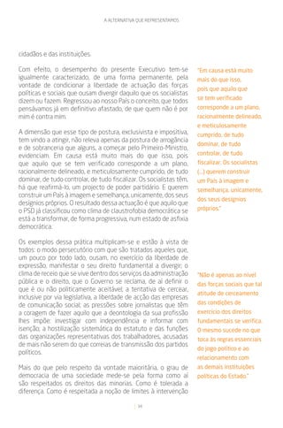 A ALTERNATIVA QUE REPRESENTAMOS




cidadãos e das instituições.

Com efeito, o desempenho do presente Executivo tem-se                 “Em causa está muito
igualmente caracterizado, de uma forma permanente, pela               mais do que isso,
vontade de condicionar a liberdade de actuação das forças
                                                                      pois que aquilo que
políticas e sociais que ousam divergir daquilo que os socialistas
                                                                      se tem verificado
dizem ou fazem. Regressou ao nosso País o conceito, que todos
pensávamos já em definitivo afastado, de que quem não é por           corresponde a um plano,
mim é contra mim.                                                     racionalmente delineado,
                                                                      e meticulosamente
A dimensão que esse tipo de postura, exclusivista e impositiva,       cumprido, de tudo
tem vindo a atingir, não releva apenas da postura de arrogância
                                                                      dominar, de tudo
e de sobranceria que alguns, a começar pelo Primeiro-Ministro,
evidenciam. Em causa está muito mais do que isso, pois                controlar, de tudo
que aquilo que se tem verificado corresponde a um plano,              fiscalizar. Os socialistas
racionalmente delineado, e meticulosamente cumprido, de tudo          (...) querem construir
dominar, de tudo controlar, de tudo fiscalizar. Os socialistas têm,   um País à imagem e
há que reafirmá-lo, um projecto de poder partidário. E querem         semelhança, unicamente,
construir um País à imagem e semelhança, unicamente, dos seus
                                                                      dos seus desígnios
desígnios próprios. O resultado dessa actuação é que aquilo que
o PSD já classificou como clima de claustrofobia democrática se       próprios.”
está a transformar, de forma progressiva, num estado de asfixia
democrática.

Os exemplos dessa prática multiplicam-se e estão à vista de
todos: o modo persecutório com que são tratados aqueles que,
um pouco por todo lado, ousam, no exercício da liberdade de
expressão, manifestar o seu direito fundamental a divergir; o
clima de receio que se vive dentro dos serviços da administração      “Não é apenas ao nível
pública e o direito, que o Governo se reclama, de aí definir o        das forças sociais que tal
que é ou não politicamente aceitável; a tentativa de cercear,
                                                                      atitude de cerceamento
inclusive por via legislativa, a liberdade de acção das empresas
de comunicação social; as pressões sobre jornalistas que têm          das condições de
a coragem de fazer aquilo que a deontologia da sua profissão          exercício dos direitos
lhes impõe: investigar com independência e informar com               fundamentais se verifica.
isenção; a hostilização sistemática do estatuto e das funções         O mesmo sucede no que
das organizações representativas dos trabalhadores, acusadas          toca às regras essenciais
de mais não serem do que correias de transmissão dos partidos
                                                                      do jogo político e ao
políticos.
                                                                      relacionamento com
Mais do que pelo respeito da vontade maioritária, o grau de           as demais instituições
democracia de uma sociedade mede-se pela forma como aí                políticas do Estado.”
são respeitados os direitos das minorias. Como é tolerada a
diferença. Como é respeitada a noção de limites à intervenção

                                               34
 