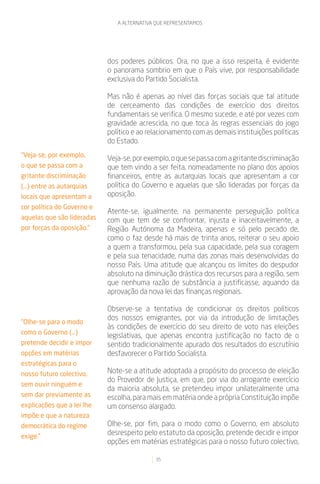 A ALTERNATIVA QUE REPRESENTAMOS




                            dos poderes públicos. Ora, no que a isso respeita, é evidente
                            o panorama sombrio em que o País vive, por responsabilidade
                            exclusiva do Partido Socialista.

                            Mas não é apenas ao nível das forças sociais que tal atitude
                            de cerceamento das condições de exercício dos direitos
                            fundamentais se verifica. O mesmo sucede, e até por vezes com
                            gravidade acrescida, no que toca às regras essenciais do jogo
                            político e ao relacionamento com as demais instituições políticas
                            do Estado.
“Veja-se, por exemplo,
                            Veja-se, por exemplo, o que se passa com a gritante discriminação
o que se passa com a        que tem vindo a ser feita, nomeadamente no plano dos apoios
gritante discriminação      financeiros, entre as autarquias locais que apresentam a cor
(...) entre as autarquias   política do Governo e aquelas que são lideradas por forças da
locais que apresentam a     oposição.
cor política do Governo e
                            Atente-se, igualmente, na permanente perseguição política
aquelas que são lideradas   com que tem de se confrontar, injusta e inaceitavelmente, a
por forças da oposição.”    Região Autónoma da Madeira, apenas e só pelo pecado de,
                            como o faz desde há mais de trinta anos, reiterar o seu apoio
                            a quem a transformou, pela sua capacidade, pela sua coragem
                            e pela sua tenacidade, numa das zonas mais desenvolvidas do
                            nosso País. Uma atitude que alcançou os limites do despudor
                            absoluto na diminuição drástica dos recursos para a região, sem
                            que nenhuma razão de substância a justificasse, aquando da
                            aprovação da nova lei das finanças regionais.

                            Observe-se a tentativa de condicionar os direitos políticos
                            dos nossos emigrantes, por via da introdução de limitações
“Olhe-se para o modo
                            às condições de exercício do seu direito de voto nas eleições
como o Governo (...)
                            legislativas, que apenas encontra justificação no facto de o
pretende decidir e impor    sentido tradicionalmente apurado dos resultados do escrutínio
opções em matérias          desfavorecer o Partido Socialista.
estratégicas para o
nosso futuro colectivo,     Note-se a atitude adoptada a propósito do processo de eleição
                            do Provedor de Justiça, em que, por via do arrogante exercício
sem ouvir ninguém e
                            da maioria absoluta, se pretendeu impor unilateralmente uma
sem dar previamente as      escolha, para mais em matéria onde a própria Constituição impõe
explicações que a lei lhe   um consenso alargado.
impõe e que a natureza
democrática do regime       Olhe-se, por fim, para o modo como o Governo, em absoluto
exige.”
                            desrespeito pelo estatuto da oposição, pretende decidir e impor
                            opções em matérias estratégicas para o nosso futuro colectivo,

                                            35
 