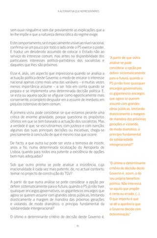 A ALTERNATIVA QUE REPRESENTAMOS




sem ouvir ninguém e sem dar previamente as explicações que a
lei lhe impõe e que a natureza democrática do regime exige.

Este comportamento, se é especialmente visível ao nível nacional,
confirma-se um pouco por todo o lado onde o PS exerce o poder.
E traduz um desiderato assumido de colocar o Estado não ao
serviço do interesse comum, mas antes na disponibilidade dos        “A partir de que outra
particulares interesses político-partidários dos socialistas e
                                                                    análise se pode
daqueles que lhes são próximos.
                                                                    considerar a opção por
Esse é, aliás, um aspecto que impressiona quando se analisa a       deferir sistematicamente
actuação política deste Governo: o modo de encarar o interesse      para o futuro, quando o
nacional apenas como mais uma das variáveis – e muitas vezes        PS já não tiver quaisquer
menos importância assume – a ser tida em conta quando se            encargos governativos,
prepara e se implementa uma determinada decisão política. E,
                                                                    os gigantescos encargos
se esta ou aquela opção se afigurar como egoisticamente mais
conveniente, o completo despudor em a assumir de imediato, em       que agora se querem
prejuízo ostensivo do bem comum.                                    assumir com grandes
                                                                    obras públicas, limitando
À primeira vista, pode considerar-se que estamos perante uma        drasticamente a margem
crítica de enorme gravidade, porque questiona os propósitos
                                                                    de manobra das próximas
últimos em que se tem baseado a actuação dos socialistas. Mas
                                                                    gerações e violando,
a verdade é que, se escrutinarmos, com justeza e com isenção,
algumas das suas principais decisões ou iniciativas, chega-se       de modo dramático, o
precisamente à conclusão de que é mesmo isso que ocorre.            princípio fundamental
                                                                    da solidariedade
De facto, a que outra luz pode ser vista a teimosia de insistir,    intergeracional?”
anos a fio, numa determinada localização do Aeroporto de
Lisboa, quando para todos era patente a existência de opções
bem mais adequadas?
                                                                    “O último e determinante
Sob que outro prisma se pode analisar a insistência, cuja
irracionalidade é cada vez mais patente, de, no actual contexto,    critério de decisão deste
teimar no projecto de construção do TGV?                            Governo é, assim, o do
                                                                    seu próprio benefício
A partir de que outra análise se pode considerar a opção por        político. Não interessa
deferir sistematicamente para o futuro, quando o PS já não tiver
                                                                    se aquilo que propõe
quaisquer encargos governativos, os gigantescos encargos que
agora se querem assumir com grandes obras públicas, limitando       é certo ou errado. (...).
drasticamente a margem de manobra das próximas gerações             O que importa é que
e violando, de modo dramático, o princípio fundamental da           se dê a aparência que
solidariedade intergeracional?                                      o Governo decide com
                                                                    determinação.”
O último e determinante critério de decisão deste Governo é,

                                             36
 