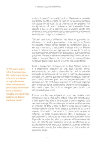 A ALTERNATIVA QUE REPRESENTAMOS




                            assim, o do seu próprio benefício político. Não interessa se aquilo
                            que propõe é certo ou errado. Se trará, no futuro, consequências
                            vantajosas ou pérfidas. Se as alternativas em presença se
                            configuram, ou não, como melhores e mais adequadas. O que
                            importa é que se dê a aparência que o Governo decide com
                            determinação. Que o Governo age com empenho. Que o Governo
                            enfrenta com coragem os problemas.

                            Também aqui somos diferentes nas ideias e queremos ser
                            diferentes na prática governativa, como sempre o fomos
                            no passado. Porque somos capazes de compreender qual é,
                            em cada momento, o verdadeiro interesse nacional. Porque
                            estamos determinados em agir apenas em função da leitura
                            que dele fazemos, com sacrifícios de quaisquer outros desígnios
                            parcelares. Porque acreditamos que não é legítimo fazer recair
                            sobre os nossos filhos e os nossos netos as consequências
                            negativas das decisões que, no presente, nos couber tomar.

                            Entre o diálogo sem consequências do Eng. António Guterres
“o PSD quer e saberá        e a prepotência arrogante do Eng. José Sócrates existe,
trilhar (...) um caminho    evidentemente, um caminho alternativo. Um caminho que não
Um caminho que valoriza
                            confunda os métodos de decidir com a essência das próprias
                            decisões. Um caminho que não confunda vontade para negociar
o facto de as reformas
                            com indisponibilidade para assumir responsabilidades. Um
só se justificarem se       caminho que não confunda o exercício da autoridade legítima
forem motivadas pela        com a exibição de um autoritarismo ofensivo e desnecessário.
necessidade de encontrar    Um caminho que não confunda coragem para decidir com
novas e melhores            arbitrariedade para impor.
soluções, e não pelo mero
                            É esse caminho, mais exigente é certo, mas também mais
propósito de destruir
                            responsável, que o PSD quer e saberá trilhar. Um caminho que
aquilo que existe.”         o bom senso dita, que o êxito requer e que o respeito pela
                            democracia exige. Um caminho que se baseie na ideia de que
                            as reformas só têm sentido se forem feitas para defender o
                            interesse geral e não se forem dirigidas contra estes ou contra
                            aqueles. Um caminho que arranca do pressuposto de que as
                            reformas só serão verdadeiramente úteis e duradouras se
                            contarem com o contributo de todos e não se basearem numa
                            lógica de exclusão daqueles que pensam diferentemente de
                            nós. Um caminho que valoriza o facto de as reformas só se
                            justificarem se forem motivadas pela necessidade de encontrar
                            novas e melhores soluções, e não pelo mero propósito de destruir
                            aquilo que existe.


                                            37
 