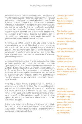 A ALTERNATIVA QUE REPRESENTAMOS




Dito de outra forma: a responsabilidade primeira de promover as    “Governar, para o PSD,
transformações que são indispensáveis para permitir a Portugal     também é isto.
enfrentar os desafios de um mundo globalizado é do Estado          Não abdicar nunca da
e, dentro deste, do Governo. E essa é uma tarefa inalienável e
                                                                   responsabilidade de
indelegável. Mas essas mudanças profundas só serão realizáveis,
                                                                   decidir.
não apenas no texto das leis, mas igualmente na realidade
concreta das coisas, se o Governo, na sua implementação, for
capaz de escutar, de contar com os contributos diferenciados,      Não claudicar nunca
de encorajar a participação daqueles que podem, com o              perante as dificuldades.
seu contributo conhecedor e empenhado, incrementar as
possibilidades de êxito dessas mesmas reformas.                    Não hesitar nunca
                                                                   perante as várias opções
Governar, para o PSD, também é isto. Não abdicar nunca da          em presença.
responsabilidade de decidir. Não claudicar nunca perante as
dificuldades. Não hesitar nunca perante as várias opções em
                                                                   Mas igualmente saber
presença. Mas igualmente saber agir, não contra, mas com. Não
desvalorizar desdenhosamente as opiniões dos outros. Não           agir, não contra, mas com.
votar ao ostracismo aqueles que discordam de nós, só e apenas
por esse singelo facto.                                            Não desvalorizar
                                                                   desdenhosamente as
A nossa concepção reformista é, assim, indissociável da nossa      opiniões dos outros.
profunda convicção democrática. De uma democracia não
apenas proclamada, mas afirmada no quotidiano da intervenção       Não votar ao ostracismo
política e da acção governativa. De uma democracia substantiva
                                                                   aqueles que discordam de
e não apenas formal. De uma democracia integral que só se
                                                                   nós, só e apenas por esse
constrói e fortifica no respeito da diversidade e na valorização
da divergência. De uma democracia participativa que fortaleça o    singelo facto.”
tipo de relacionamento que deve existir entre representantes e
representados.

Guiar-nos-á, nessa medida, a preocupação de devolver à
governação o sentido democrático. Não perseguindo aqueles
que nos combatem politicamente. Não discriminando em função        “insistimos na
das opções partidárias. Não insistindo na ideia ridícula de que    necessidade de fazer
temos sempre razão, seja qual for a decisão, a matéria, o tempo
                                                                   política com as pessoas
ou a circunstância. Não agindo em função de uma ilegítima
agenda escondida que subordine o interesse de todos aos            em mente. Com o
desideratos de alguns.                                             envolvimento das
                                                                   pessoas. Com respeito
Este é outro ponto central. Por isso insistimos na necessidade     pelas pessoas. E a
de fazer política com as pessoas em mente. Com o envolvimento      esse compromisso
das pessoas. Com respeito pelas pessoas. E a esse compromisso
                                                                   permaneceremos
permaneceremos igualmente fiéis.
                                                                   igualmente fiéis.”

                                             38
 