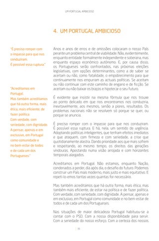 UM PORTUGAL AMBICIOSO




                            4. UM PORTUGAL AMBICIOSO


“É preciso romper com       Anos e anos de erros e de omissões colocaram o nosso País
o impasse para que nos      perante um problema central de viabilidade. Não, evidentemente,
conduziram.                 enquanto entidade formalmente independente e soberana, mas
                            enquanto espaço económico autónomo. E, por causa disso,
É possível essa ruptura.”
                            os Portugueses serão confrontados, nas próximas eleições
                            legislativas, com opções determinantes, como a de saber se
                            aceitam ou não, como fatalidade, o empobrecimento para que
                            continuamente nos empurram as actuais políticas. Se aceitam
                            ou não continuar com este caminho de engano e de ficção. Se
“Acreditamos em             aceitam ou não baixar os braços e hipotecar o seu futuro.
Portugal.
Mas também acreditamos      É evidente que insistir na mesma fórmula que nos trouxe
                            ao ponto delicado em que nos encontramos nos conduziria,
que há outra forma, mais
                            inevitavelmente, aos mesmos, senão a piores, resultados. Os
ética, mais eficiente, de   problemas nacionais não se resolvem só porque se quer, ou
fazer política.             porque se anuncia.
Com verdade, com
seriedade, com dignidade.   É preciso romper com o impasse para que nos conduziram.
A pensar, apenas e em       É possível essa ruptura. E há, nela, um sentido de urgência.
                            Adoptando políticas inteligentes, que tenham efeitos imediatos
exclusivo, em Portugal
                            e que ataquem, com firmeza e com seriedade, a crise que
como comunidade e           quotidianamente alastra. Dando prioridade aos que mais sofrem
no bem-estar de todos       e respeitando, ao mesmo tempo, os direitos das gerações
e de cada um dos            vindouras. Apostando numa visão arrojada e com horizontes
Portugueses.”               temporais alargados.

                            Acreditamos em Portugal. Não estamos, enquanto Nação,
                            condenados a perder, dia após dia, o desafio do futuro. Podemos
                            construir um País mais moderno, mais justo e mais equitativo. E
                            repeti-lo-emos tantas vezes quantas for necessário.

                            Mas também acreditamos que há outra forma, mais ética, mas
                            também mais eficiente, de estar na política e de fazer política.
                            Com verdade, com seriedade, com dignidade. A pensar, apenas e
                            em exclusivo, em Portugal como comunidade e no bem-estar de
                            todos e de cada um dos Portugueses.

                            Nas situações de maior delicadeza Portugal habituou-se a
                            contar com o PSD. Com a nossa disponibilidade para servir.
                            Com a seriedade do nosso esforço. Com a certeza dos nossos

                                            39
 