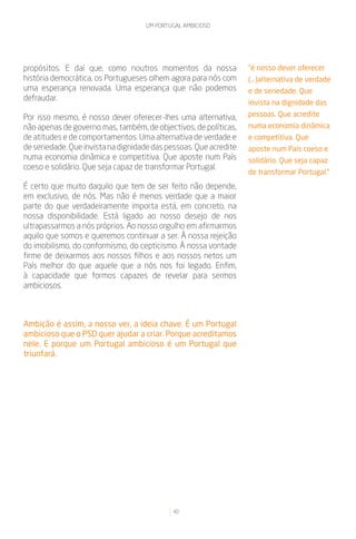 UM PORTUGAL AMBICIOSO




propósitos. E daí que, como noutros momentos da nossa              “é nosso dever oferecer
história democrática, os Portugueses olhem agora para nós com      (...)alternativa de verdade
uma esperança renovada. Uma esperança que não podemos              e de seriedade. Que
defraudar.
                                                                   invista na dignidade das
Por isso mesmo, é nosso dever oferecer-lhes uma alternativa,       pessoas. Que acredite
não apenas de governo mas, também, de objectivos, de políticas,    numa economia dinâmica
de atitudes e de comportamentos. Uma alternativa de verdade e      e competitiva. Que
de seriedade. Que invista na dignidade das pessoas. Que acredite   aposte num País coeso e
numa economia dinâmica e competitiva. Que aposte num País          solidário. Que seja capaz
coeso e solidário. Que seja capaz de transformar Portugal.
                                                                   de transformar Portugal.”
É certo que muito daquilo que tem de ser feito não depende,
em exclusivo, de nós. Mas não é menos verdade que a maior
parte do que verdadeiramente importa está, em concreto, na
nossa disponibilidade. Está ligado ao nosso desejo de nos
ultrapassarmos a nós próprios. Ao nosso orgulho em afirmarmos
aquilo que somos e queremos continuar a ser. À nossa rejeição
do imobilismo, do conformismo, do cepticismo. À nossa vontade
firme de deixarmos aos nossos filhos e aos nossos netos um
País melhor do que aquele que a nós nos foi legado. Enfim,
à capacidade que formos capazes de revelar para sermos
ambiciosos.



Ambição é assim, a nosso ver, a ideia chave. É um Portugal
ambicioso que o PSD quer ajudar a criar. Porque acreditamos
nele. E porque um Portugal ambicioso é um Portugal que
triunfará.




                                            40
 