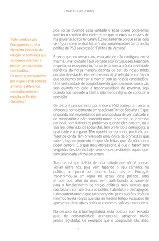 UMA POLÍTICA DE VERDADE




                           pois só se tivermos essa vontade e esse querer poderemos
                           inverter o caminho descendente em que os erros sucessivos de
“Falar verdade aos         má governação nos lançaram. E, precisamente porque essa ideia
Portugueses, (...) é o     se afigura como central, foi definido como lema director da acção
elemento essencial da
                           política do PSD a expressão “Política de Verdade”.
relação de confiança que
                           É certo que, no nosso caso, essa atitude não configura, em si
soubemos construir e       mesma, uma novidade. Falar verdade aos Portugueses, e agir com
manter com os nossos       respeito por esse princípio, faz parte da nossa própria identidade
concidadãos.               genética, da nossa maneira distinta de ser, do nosso modo
De resto, é precisamente   peculiar de estar. É o elemento essencial da relação de confiança
                           que soubemos construir e manter com os nossos concidadãos.
por aí que o PSD começa
                           Uma verticalidade de comportamento que queremos conservar,
a marcar a diferença,
                           seja quando nos cabe a responsabilidade de governar, seja
nomeadamente em            quando nos compete a tarefa, não menos digna, de conduzir a
relação ao Partido         oposição.
Socialista.”
                           De resto, é precisamente por aí que o PSD começa a marcar a
                           diferença, nomeadamente em relação ao Partido Socialista. É que
                           enquanto nós enveredamos por uma postura de verticalidade e
                           de transparência, não perdendo nunca o sentido do interesse
                           nacional, nem iludindo os problemas quando eles existem, ou a
                           sua real dimensão, os socialistas têm preferido a demagogia, a
                           opacidade e o engano. Têm optado por esconder, por iludir, por
                           fazer de conta, Têm privilegiado uma lógica de promessas que
                           sabem, logo no momento em que são feitas, que não vão nunca
                           poder cumprir. E, o que mais impressiona, é que o fazem sem
                           vergonha, desdizendo hoje, sem sequer pestanejar, aquilo que,
                           com solenidade, afirmaram ontem.

                           Trata-se, há que dizê-lo, de uma atitude que não é apenas
                           visível entre nós, pois vem fazendo o seu caminho, na
                           política, um pouco por todo o lado, mas em Portugal,
                           transformou-se em regra no actual ciclo político. Uma
                           atitude que, além do mais, vem contribuindo activamente
                           para o fortalecimento de forças políticas mais radicais que
                           capitalizam, com um discurso político habilidoso e demagógico,
                           o descontentamento que tal desrespeito pelos padrões de ética
                           mínimos revela. Forças que são, ao mesmo tempo, incapazes de
                           apresentar alternativas políticas coerentes, sólidas e exequíveis.

                           No decurso da actual legislatura, esta postura com elevado
                           grau de censurabilidade acentuou-se, atingindo níveis
                           jamais registados. Os exemplos que o comprovam são, aliás,

                                           5
 