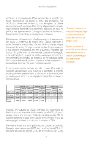 UMA POLÍTICA DE VERDADE




múltiplos: a encenação do défice orçamental, a questão das
taxas moderadoras na saúde, o tema das portagens nas
SCUT ou o lamentável folhetim do novo Aeroporto de Lisboa,
demonstram-no à saciedade. Mas, por se afigurar como exemplo
especialmente demonstrativo da maneira socialista de estar na       “Primeiro, num esforço
política, vale a pena atentar, com algum detalhe, na forma como     irresponsável para negar
lidaram com a presente crise económica e financeira.                o óbvio, puseram em
                                                                    causa a existência da
Primeiro, num esforço irresponsável para negar o óbvio, puseram
                                                                    própria crise.
em causa a existência da própria crise. Depois, repetiram à
exaustão que os efeitos dela não nos viriam a afectar e que,
consequentemente, Portugal resistiria melhor do que os outros       Depois, repetiram à
e não entraria em recessão. Por fim, e quando a realidade dos       exaustão que os efeitos
factos não podia mais ser desmentida, passaram da negação           dela não nos viriam a
à desvalorização. E, a partir de então, começou a assistir-se a     afectar e que Portugal
nova tentativa sistemática de mistificar os Portugueses, desta      não entraria em
feita quanto à dimensão real da crise e aos reflexos que teria no
                                                                    recessão.”
nosso País e, em especial, sobre a nossa economia.

É importante, nessa medida, recordar o que têm sido os
números apresentados pelo Governo e constatar a gritante
disparidade que apresentaram, e continuam a apresentar, com
os dados avançados por prestigiadas instituições nacionais e
internacionais.




Quando, em Outubro de 2008, entregou na Assembleia da
República a proposta inicial de Orçamento para 2009, o Governo
previa, para o ano corrente, 0,6% de crescimento do PIB, de
0,8% do consumo privado e de 1,5% do investimento. A taxa de
desemprego permaneceria intocada nos mesmos 7,6%.

Na mesma altura, nas suas previsões do Outono, a Comissão
Europeia mencionava, para 2009, um crescimento do PIB e do
consumo privado de apenas 0,1%, do investimento de -2,7%,

                                             6
 